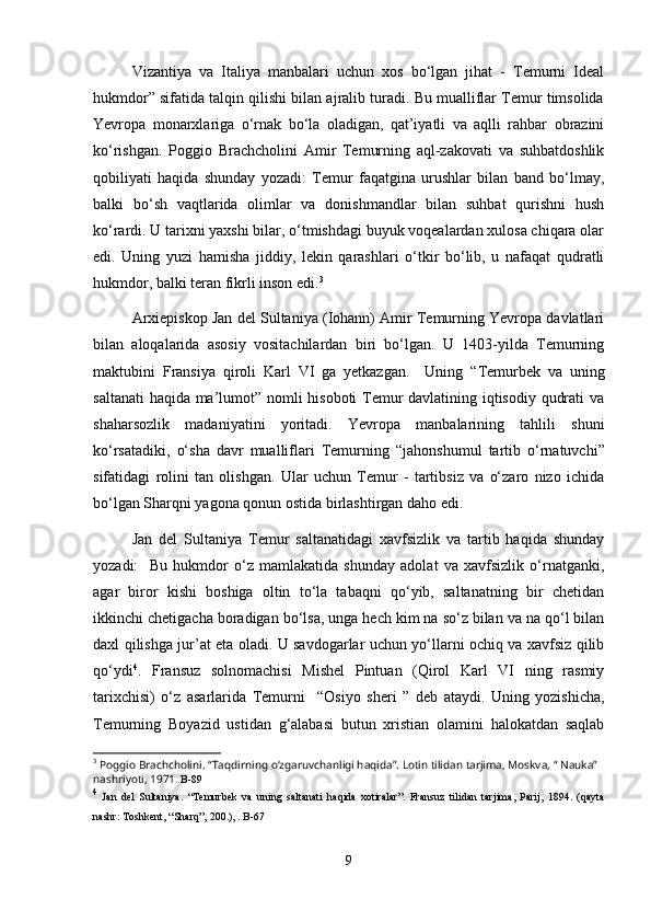 Vizantiya   va   Italiya   manbalari   uchun   xos   bo‘lgan   jihat   -   Temurni   Ideal
hukmdor” sifatida talqin qilishi bilan ajralib turadi. Bu mualliflar Temur timsolida
Yevropa   monarxlariga   o‘rnak   bo‘la   oladigan,   qat’iyatli   va   aqlli   rahbar   obrazini
ko‘rishgan.   Poggio   Brachcholini   Amir   Temurning   aql-zakovati   va   suhbatdoshlik
qobiliyati   haqida   shunday   yozadi:   Temur   faqatgina   urushlar   bilan   band   bo‘lmay,
balki   bo‘sh   vaqtlarida   olimlar   va   donishmandlar   bilan   suhbat   qurishni   hush
ko‘rardi. U tarixni yaxshi bilar, o‘tmishdagi buyuk voqealardan xulosa chiqara olar
edi.   Uning   yuzi   hamisha   jiddiy,   lekin   qarashlari   o‘tkir   bo‘lib,   u   nafaqat   qudratli
hukmdor, balki teran fikrli inson edi. 3
 
Arxiepiskop Jan del Sultaniya (Iohann) Amir Temurning Yevropa davlatlari
bilan   aloqalarida   asosiy   vositachilardan   biri   bo‘lgan.   U   1403-yilda   Temurning
maktubini   Fransiya   qiroli   Karl   VI   ga   yetkazgan.     Uning   “ Temurbek   va   uning
saltanati haqida ma’lumot” nomli hisoboti Temur davlatining iqtisodiy qudrati va
shaharsozlik   madaniyatini   yoritadi.   Yevropa   manbalarining   tahlili   shuni
ko‘rsatadiki,   o‘sha   davr   mualliflari   Temurning   “ jahonshumul   tartib   o‘rnatuvchi”
sifatidagi   rolini   tan   olishgan.   Ular   uchun   Temur   -   tartibsiz   va   o‘zaro   nizo   ichida
bo‘lgan Sharqni yagona qonun ostida birlashtirgan daho edi.
Jan   del   Sultaniya   Temur   saltanatidagi   xavfsizlik   va   tartib   haqida   shunday
yozadi:     Bu   hukmdor   o‘z   mamlakatida   shunday   adolat   va   xavfsizlik   o‘rnatganki,
agar   biror   kishi   boshiga   oltin   to‘la   tabaqni   qo‘yib,   saltanatning   bir   chetidan
ikkinchi chetigacha boradigan bo‘lsa, unga hech kim na so‘z bilan va na qo‘l bilan
daxl qilishga jur’at eta oladi. U savdogarlar uchun yo‘llarni ochiq va xavfsiz qilib
qo‘ydi 4
.   Fransuz   solnomachisi   Mishel   Pintuan   (Qirol   Karl   VI   ning   rasmiy
tarixchisi)   o‘z   asarlarida   Temurni     “ Osiyo   sheri   ”   deb   ataydi.   Uning   yozishicha,
Temurning   Boyazid   ustidan   g‘alabasi   butun   xristian   olamini   halokatdan   saqlab
3
 Poggio Brachcholini.  “ Taqdirning o‘zgaruvchanligi haqida”. Lotin tilidan tarjima, Moskva,  “  Nauka” 
nashriyoti, 1971 .  B-89
4
  Jan   del   Sultaniya.   “ Temurbek   va   uning   saltanati   haqida   xotiralar”.   Fransuz   tilidan   tarjima,   Parij,   1894.   (qayta
nashr: Toshkent,  “ Sharq”, 200.), . B-67
9 