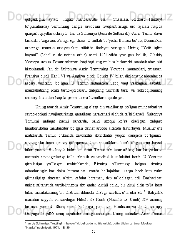 qolganligini   aytadi.   Ingliz   manbalarida   esa     (masalan,   Richard   Hakluyt
to‘plamlarida)   Temurning   dengiz   savdosini   rivojlantirishga   oid   rejalari   haqida
qiziqarli qaydlar uchraydi.   Jan de Sultoniya (Jean de Sultanieh) -Amir Temur davri
tarixida o‘ziga xos o‘ringa ega shaxs. U millati bo‘yicha fransuz bo‘lib, Dominikan
ordeniga   mansub   arxiyepiskop   sifatida   faoliyat   yuritgan.   Uning   “ Yetti   iqlim
bayoni”   (Libellus   de   notitia   orbis)   asari   1404-yilda   yozilgan   bo‘lib,   G‘arbiy
Yevropa   uchun   Temur   saltanati   haqidagi   eng   muhim   birlamchi   manbalardan   biri
hisoblanadi.   Jan   de   Sultoniya   Amir   Temurning   Yevropa   monarxlari,   xususan,
Fransiya qiroli Kar l VI va Angliya qiroli Genrix IV bilan diplomatik aloqalarida
asosiy   vositachi   bo‘lgan.   U   Temur   saltanatida   uzoq   vaqt   yashagani   sababli,
mamlakatning   ichki   tartib-qoidalari,   xalqning   turmush   tarzi   va   Sohibqironning
shaxsiy fazilatlari haqida qimmatli ma’lumotlarni qoldirgan.
Uning asarida Amir Temurning o‘zga din vakillariga bo‘lgan munosabati va
savdo-sotiqni rivojlantirishga qaratilgan harakatlari alohida ta’kidlanadi. Sultoniya
Temurni   nafaqat   kuchli   sarkarda,   balki   uzoqni   ko‘ra   oladigan,   xalqaro
hamkorlikdan   manfaatdor   bo‘lgan   davlat   arbobi   sifatida   tasvirlaydi.   Muallif   o‘z
matnlarida   Temur   o‘lkasida   xavfsizlik   shunchalik   yuqori   darajada   bo‘lganini,
savdogarlar   hech   qanday   qo‘rquvsiz   ulkan   masofalarni   bosib   o‘tganlarini   hayrat
bilan   yozadi.   Bu   buyuk   hukmdor   Amir   Temur   o‘z   tasarrufidagi   barcha   yerlarda
nasroniy   savdogarlariga   to‘la   erkinlik   va   xavfsizlik   kafolatini   berdi.   U   Yevropa
qirollariga   yo‘llagan   maktublarida,   Bizning   o‘lkamizga   kelgan   sizning
odamlaringiz   har   doim   hurmat   va   izzatda   bo‘lajaklar,   ularga   hech   kim   zulm
qilmasligiga   shaxsan   o‘zim   kafolat   beraman,   deb   ta’kidlagan   edi.   Darhaqiqat,
uning   saltanatida   tartib-intizom   shu   qadar   kuchli   ediki,   bir   kishi   oltin   to‘la   kosa
bilan mamlakatning bir chetidan ikkinchi chetiga xavfsiz o‘ta olar edi. 5
    Italiyalik
mashhur   sayyoh   va   savdogar   Nikolo   de   Konti   (Niccolò   de'   Conti)   XV   asrning
birinchi   yarmida   Sharq   mamlakatlariga,   jumladan   Hindiston   va   Janubi-sharqiy
Osiyoga   25   yillik   uzoq   sayohatni   amalga   oshirgan.   Uning   xotiralari   Amir   Temur
5
 Jan de Sultoniya. "Yetti iqlim bayoni" (Libellus de notitia orbis). Lotin tilidan tarjima, Moskva, 
"Nauka" nashriyoti, 1971. – B. 89.
10 