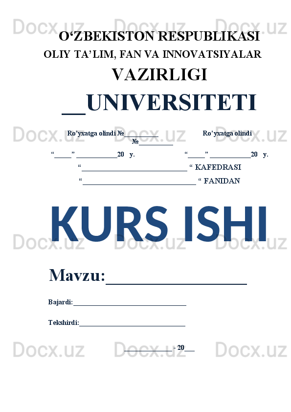 O‘ZBEKISTON RESPUBLIKASI 
OLIY  TA’LIM, FAN  VA INNOVATSIYALAR
VAZIRLIGI
__UNIVERSITETI
Ro’yxatga olindi №__________                          Ro’yxatga olindi
№__________
“_____” ____________20   y.                             “_____” ____________20   y.
“___________________________ “ KAFEDRASI
“_____________________________ “ FANIDAN
KURS ISHI 
Mavzu:________________ 
Bajardi:_________________________________
Tekshirdi:_______________________________
______________ - 20___ 