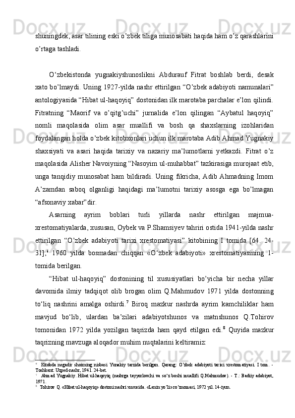 shuningdek, asar tilining eski o’zbek tiliga munosabati haqida ham o’z qarashlarini
o’rtaga tashladi.
O‘zbekistonda   yugnakiyshunoslikni   Abdurauf   Fitrat   boshlab   berdi,   desak
xato bo’lmaydi. Uning 1927-yilda nashr ettirilgan “O’zbek adabiyoti namunalari”
antologiyasida “Hibat ul-haqoyiq” dostonidan ilk marotaba parchalar e’lon qilindi.
Fitratning   “Maorif   va   o’qitg’uchi”   jurnalida   e’lon   qilingan   “Aybatul   haqoyiq”
nomli   maqolasida   olim   asar   muallifi   va   bosh   qa   shaxslarning   izohlaridan
foydalangan holda o’zbek kitobxonlari uchun ilk marotaba Adib Ahmad Yugnakiy
shaxsiyati   va   asari   haqida   tarixiy   va   nazariy   ma’lumotlarni   yetkazdi.   Fitrat   o’z
maqolasida Alisher Navoiyning “Nasoyim ul-muhabbat” tazkirasiga murojaat etib,
unga   tanqidiy   munosabat   ham   bildiradi.   Uning   fikricha,   Adib   Ahmadning   Imom
A’zamdan   saboq   olganligi   haqidagi   ma’lumotni   tarixiy   asosga   ega   bo’lmagan
“afsonaviy xabar”dir.
Asarning   ayrim   boblari   turli   yillarda   nashr   ettirilgan   majmua-
xrestomatiyalarda, xususan, Oybek va P.Shamsiyev tahriri ostida 1941-yilda nashr
ettirilgan   “O’zbek   adabiyoti   tarixi   xrestomatiyasi”   kitobining   I   tomida   [64.   24-
31], 6
  1960   yilda   bosmadan   chiqqan   «O‘zbek   adabiyoti»   xrestomatiyasining   1-
tomida berilgan.
“Hibat   ul-haqoyiq”   dostonining   til   xususiyatlari   bo’yicha   bir   necha   yillar
davomida   ilmiy   tadqiqot   olib   brogan   olim   Q.Mahmudov   1971   yilda   dostonning
to‘liq   nashrini   amalga   oshirdi. 7
  Biroq   mazkur   nashrda   ayrim   kamchiliklar   ham
mavjud   bo‘lib,   ulardan   ba’zilari   adabiyotshunos   va   matnshunos   Q.Tohirov
tomonidan   1972   yilda   yozilgan   taqrizda   ham   qayd   etilgan   edi. 8
  Quyida   mazkur
taqrizning mavzuga aloqador muhim nuqtalarini keltiramiz:
6
Kitobda   negadir   shoirning   nisbasi   Yunakiy   tarzida   berilgan.   Qarang:   O’zbek   adabiyoti   tarixi   xrestomatiyasi.   I   tom.   -
Toshkent: Uzped-nashr, 1941. 24-bet.
7
Ahmad   Yugnakiy.   Hibat   ul-haqoyiq   (nashrga   tayyorlovchi   va   so‘z   boshi   muallifi   Q.Mahmudov).   -   T.:   Badiiy   adabiyot,
1971.
8
Tohirov Q. «Hibat ul-haqoyiq» dostoni nashri xususida. «Lenin yo‘li» ro‘znomasi, 1972 yil. 14-iyun. 