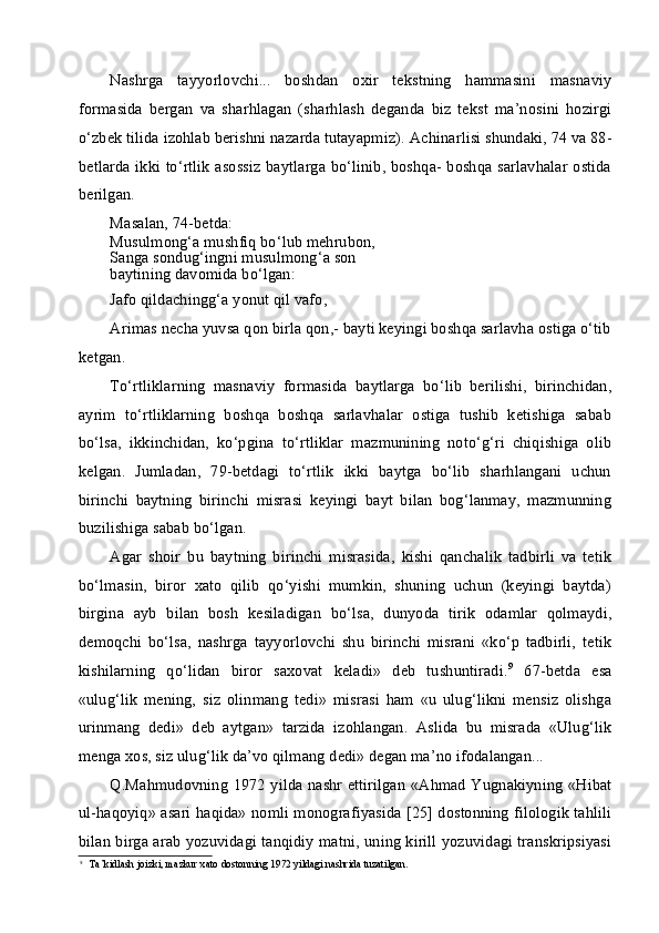 Nashrga   tayyorlovchi...   boshdan   oxir   tekstning   hammasini   masnaviy
formasida   bergan   va   sharhlagan   (sharhlash   deganda   biz   tekst   ma’nosini   hozirgi
o‘zbek tilida izohlab berishni nazarda tutayapmiz).  Achinarlisi shundaki, 74 va 88-
betlarda ikki to‘rtlik  asossiz baytlarga bo‘linib, boshqa- boshqa sarlavhalar ostida
berilgan.
Masalan, 74-betda:
Musulmong‘a mushfiq bo‘lub mehrubon,
Sanga sondug‘ingni musulmong‘a son
baytining davomida bo‘lgan:
Jafo qildachingg‘a yonut qil vafo,
Arimas necha yuvsa qon birla qon,- bayti keyingi boshqa sarlavha ostiga o‘tib
ketgan.
To‘rtliklarning   masnaviy   formasida   baytlarga   bo‘lib   berilishi,   birinchidan,
ayrim   to‘rtliklarning   boshqa   boshqa   sarlavhalar   ostiga   tushib   ketishiga   sabab
bo‘lsa,   ikkinchidan,   ko‘pgina   to‘rtliklar   mazmunining   noto‘g‘ri   chiqishiga   olib
kelgan.   Jumladan,   79-betdagi   to‘rtlik   ikki   baytga   bo‘lib   sharhlangani   uchun
birinchi   baytning   birinchi   misrasi   keyingi   bayt   bilan   bog‘lanmay,   mazmunning
buzilishiga sabab bo‘lgan.
Agar   shoir   bu   baytning   birinchi   misrasida,   kishi   qanchalik   tadbirli   va   tetik
bo‘lmasin,   biror   xato   qilib   qo‘yishi   mumkin,   shuning   uchun   (keyingi   baytda)
birgina   ayb   bilan   bosh   kesiladigan   bo‘lsa,   dunyoda   tirik   odamlar   qolmaydi,
demoqchi   bo‘lsa,   nashrga   tayyorlovchi   shu   birinchi   misrani   «ko‘p   tadbirli,   tetik
kishilarning   qo‘lidan   biror   saxovat   keladi»   deb   tushuntiradi. 9
  67-betda   esa
«ulug‘lik   mening,   siz   olinmang   tedi»   misrasi   ham   «u   ulug‘likni   mensiz   olishga
urinmang   dedi»   deb   aytgan»   tarzida   izohlangan.   Aslida   bu   misrada   «Ulug‘lik
menga xos, siz ulug‘lik da’vo qilmang dedi» degan ma’no ifodalangan...
Q.Mahmudovning 1972 yilda nashr ettirilgan «Ahmad Yugnakiyning «Hibat
ul-haqoyiq» asari haqida» nomli monografiyasida [25] dostonning filologik tahlili
bilan birga arab yozuvidagi tanqidiy matni, uning kirill yozuvidagi transkripsiyasi
9
Ta’kidlash joizki, mazkur xato dostonning 1972 yildagi nashrida tuzatilgan. 