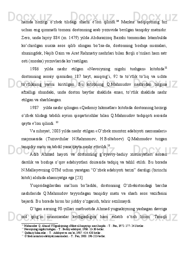 hamda   hozirgi   o‘zbek   tilidagi   sharhi   e’lon   qilindi. 10
  Mazkur   tadqiqotning   biz
uchun eng qimmatli tomoni dostonning arab yozuvida berilgan tanqidiy matnidir.
Zero, unda hijriy  884 (m. 1479) yilda Abdurazzoq Baxshi tomonidan Istambulda
ko‘chirilgan   nusxa   asos   qilib   olingan   bo‘lsa-da,   dostonning   boshqa   nusxalari,
shuningdek, Najib Osim va Arat Rahmatiy nashrlari bilan farqli o‘rinlari ham satr
osti (snoska) yozuvlarida ko‘rsatilgan.
1986 yilda   nashr   etilgan   «Navoiyning   nigohi   tushgan»   kitobida 11
dostonning   asosiy   qismidan   187   bayt,   aniqrog‘i,   92   ta   to‘rtlik   to‘liq   va   uchta
to‘rtlikning   yarmi   kiritilgan.   Bu   kitobning   Q.Mahmudov   nashridan   birgina
afzalligi   shundaki,   unda   doston   baytlar   shaklida   emas,   to‘rtlik   shaklida   nashr
etilgan va sharhlangan.
1987 yilda nashr qilingan «Qadimiy hikmatlar» kitobida dostonning hozirgi
o‘zbek   tilidagi   tabdili   ayrim   qisqartirishlar   bilan   Q.Mahmudov   tadqiqoti   asosida
qayta e’lon qilindi.  12
Va nihoyat, 2003 yilda nashr etilgan «O‘zbek mumtoz adabiyoti namunalari»
majmuasida   (Tuzuvchilar   N.Rahmonov,   H.Boltaboev)   Q.Mahmudov   tuzgan
tanqidiy matn va tabdil yana qayta nashr ettirildi. 13
Adib   Ahmad   hayoti   va   dostonning   g’oyaviy-badiiy   xususiyatlari   asosan
darslik   va   boshqa   o’quv   adabiyotlari   doirasida   tadqiq   va   tahlil   etildi.   Bu   borada
N.Mallayevning OTM uchun yaratgan “O’zbek adabiyoti tarixi” darsligi (birinchi
kitob) alohida ahamiyatga ega [23].
Yuqoridagilardan   ma’lum   bo‘ladiki,   dostonning   O‘zbekistondagi   barcha
nashrlarida   Q.Mahmudov   tayyorlagan   tanqidiy   matn   va   sharh   asos   vazifasini
bajardi. Bu borada biron bir jiddiy o‘zgarish, tahrir sezilmaydi.
O‘tgan asrning 90-yillari matbuotida Ahmad yugnakiyning yashagan davriga
oid   qizg’in   munozaralar   kechganligini   ham   eslatib   o’tish   lizim.   Taniqli
10
Mahmudov Q. Ahmad YUgnakiyning «Hibat ul-haqoyiq» asari haqida. - T.: Fan, 1972. 177- 241-betlar.
11
Navoiyning nigohi tushgan. - T.: Badiiy adabiyot, 1986. 13-38-betlar.
12
Qadimiy hikmatlar. - T.: Adabiyot va san’at, 1987. 414-428-betlar.
13
O‘zbek mumtoz adabiyoti namunalari. - T.: Fan, 2003. 196-223-betlar. 