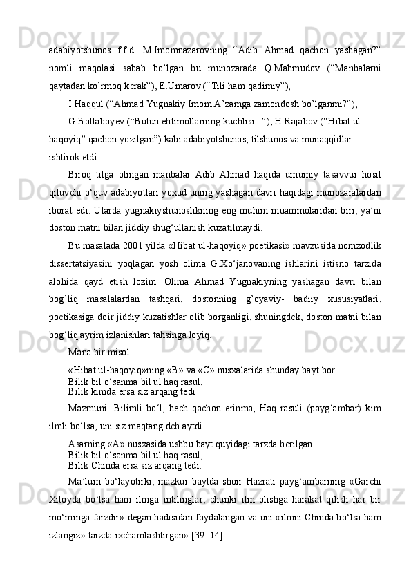 adabiyotshunos   f.f.d.   M.Imomnazarovning   “Adib   Ahmad   qachon   yashagan?”
nomli   maqolasi   sabab   bo’lgan   bu   munozarada   Q.Mahmudov   (“Manbalarni
qaytadan ko’rmoq kerak”), E.Umarov (“Tili ham qadimiy”),
I.Haqqul (“Ahmad Yugnakiy Imom A’zamga zamondosh bo’lganmi?”),
G.Boltaboyev (“Butun ehtimollarning kuchlisi...”), H.Rajabov (“Hibat ul- 
haqoyiq” qachon yozilgan”) kabi adabiyotshunos, tilshunos va munaqqidlar 
ishtirok etdi.
Biroq   tilga   olingan   manbalar   Adib   Ahmad   haqida   umumiy   tasavvur   hosil
qiluvchi o‘quv adabiyotlari yoxud uning yashagan davri haqidagi munozaralardan
iborat   edi.   Ularda   yugnakiyshunoslikning   eng   muhim  muammolaridan   biri,   ya’ni
doston matni bilan jiddiy shug‘ullanish kuzatilmaydi.
Bu masalada 2001 yilda «Hibat ul-haqoyiq» poetikasi» mavzusida nomzodlik
dissertatsiyasini   yoqlagan   yosh   olima   G.Xo‘janovaning   ishlarini   istisno   tarzida
alohida   qayd   etish   lozim.   Olima   Ahmad   Yugnakiyning   yashagan   davri   bilan
bog’liq   masalalardan   tashqari,   dostonning   g’oyaviy-   badiiy   xususiyatlari,
poetikasiga doir jiddiy kuzatishlar olib borganligi, shuningdek, doston matni bilan
bog‘liq ayrim izlanishlari tahsinga loyiq.
Mana bir misol:
«Hibat ul-haqoyiq»ning « В » va « С » nusxalarida shunday bayt bor:
Bilik bil o‘sanma bil ul haq rasul,
Bilik kimda ersa siz arqang tedi
Mazmuni:   Bilimli   bo‘l,   hech   qachon   erinma,   Haq   rasuli   (payg‘ambar)   kim
ilmli bo‘lsa, uni siz maqtang deb aytdi.
Asarning «A» nusxasida ushbu bayt quyidagi tarzda berilgan:
Bilik bil o‘sanma bil ul haq rasul,
Bilik Chinda ersa siz arqang tedi.
Ma’lum   bo‘layotirki,   mazkur   baytda   shoir   Hazrati   payg‘ambarning   «Garchi
Xitoyda   bo‘lsa   ham   ilmga   intilinglar,   chunki   ilm   olishga   harakat   qilish   har   bir
mo‘minga farzdir» degan hadisidan foydalangan va uni «ilmni Chinda bo‘lsa ham
izlangiz» tarzda ixchamlashtirgan» [39. 14]. 