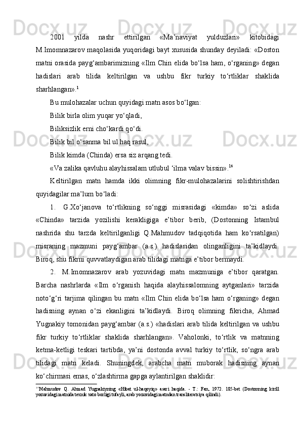 2001   yilda   nashr   ettirilgan   «Ma’naviyat   yulduzlari»   kitobidagi
M.Imomnazarov maqolasida yuqoridagi bayt xususida shunday deyiladi: «Doston
matni orasida payg‘ambarimizning «Ilm Chin elida bo‘lsa ham, o‘rganing» degan
hadislari   arab   tilida   keltirilgan   va   ushbu   fikr   turkiy   to‘rtliklar   shaklida
sharhlangan». 1
Bu mulohazalar uchun quyidagi matn asos bo‘lgan:
Bilik birla olim yuqar yo‘qladi,
Biliksizlik erni cho‘kardi qo‘di.
Bilik bil o‘sanma bil ul haq rasul,
Bilik kimda (Chinda) ersa siz arqang tedi.
«Va zalika qavluhu alayhissalam utlubul ‘ilma valav bissin». 14
Keltirilgan   matn   hamda   ikki   olimning   fikr-mulohazalarini   solishtirishdan
quyidagilar ma’lum bo‘ladi:
1. G.Xo‘janova   to‘rtlikning   so‘nggi   misrasidagi   «kimda»   so‘zi   aslida
«Chinda»   tarzida   yozilishi   kerakligiga   e’tibor   berib,   (Dostonning   Istambul
nashrida   shu   tarzda   keltirilganligi   Q.Mahmudov   tadqiqotida   ham   ko‘rsatilgan)
misraning   mazmuni   payg‘ambar   (a.s.)   hadislaridan   olinganligini   ta’kidlaydi.
Biroq, shu fikrni quvvatlaydigan arab tilidagi matnga e’tibor bermaydi.
2. M.Imomnazarov   arab   yozuvidagi   matn   mazmuniga   e’tibor   qaratgan.
Barcha   nashrlarda   «Ilm   o‘rganish   haqida   alayhissalomning   aytganlari»   tarzida
noto‘g‘ri   tarjima   qilingan   bu   matn   «Ilm  Chin  elida   bo‘lsa   ham  o‘rganing»   degan
hadisning   aynan   o‘zi   ekanligini   ta’kidlaydi.   Biroq   olimning   fikricha,   Ahmad
Yugnakiy tomonidan  payg‘ambar (a.s.)   «hadislari  arab  tilida  keltirilgan  va ushbu
fikr   turkiy   to‘rtliklar   shaklida   sharhlangan».   Vaholonki,   to‘rtlik   va   matnning
ketma-ketligi   teskari   tartibda,   ya’ni   dostonda   avval   turkiy   to‘rtlik,   so‘ngra   arab
tilidagi   matn   keladi.   Shuningdek,   arabcha   matn   muborak   hadisning   aynan
ko‘chirmasi emas, o‘zlashtirma gapga aylantirilgan shaklidir:
14
Mahmudov   Q.   Ahmad   Yugnakiyning   «Hibat   ul-haqoyiq»   asari   haqida.   -   T.:   Fan,   1972.   185-bet   (Dostonning   kirill
yozuvidagi matnida texnik xato borligi tufayli, arab yozuvidagi matndan transliteratsiya qilindi).