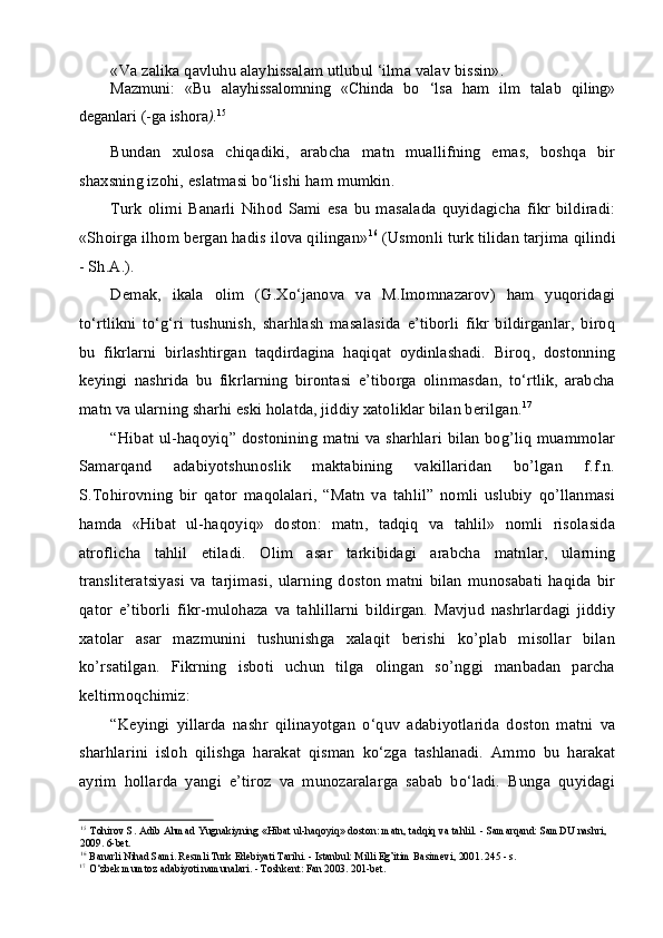 «Va zalika qavluhu alayhissalam utlubul ‘ilma valav bissin».
Mazmuni:   «Bu   alayhissalomning   «Chinda   bo   ‘lsa   ham   ilm   talab   qiling»
deganlari (-ga ishora ). 15
Bundan   xulosa   chiqadiki,   arabcha   matn   muallifning   emas,   boshqa   bir
shaxsning izohi, eslatmasi bo‘lishi ham mumkin.
Turk   olimi   Banarli   Nihod   Sami   esa   bu   masalada   quyidagicha   fikr   bildiradi:
«Shoirga ilhom bergan hadis ilova qilingan» 16
 (Usmonli turk tilidan tarjima qilindi
- Sh.A.).
Demak,   ikala   olim   (G.Xo‘janova   va   M.Imomnazarov)   ham   yuqoridagi
to‘rtlikni   to‘g‘ri   tushunish,   sharhlash   masalasida   e’tiborli   fikr   bildirganlar,   biroq
bu   fikrlarni   birlashtirgan   taqdirdagina   haqiqat   oydinlashadi.   Biroq,   dostonning
keyingi   nashrida   bu   fikrlarning   birontasi   e’tiborga   olinmasdan,   to‘rtlik,   arabcha
matn va ularning sharhi eski holatda, jiddiy xatoliklar bilan berilgan. 17
“Hibat ul-haqoyiq” dostonining matni va sharhlari  bilan bog’liq muammolar
Samarqand   adabiyotshunoslik   maktabining   vakillaridan   bo’lgan   f.f.n.
S.Tohirovning   bir   qator   maqolalari,   “Matn   va   tahlil”   nomli   uslubiy   qo’llanmasi
hamda   «Hibat   ul-haqoyiq»   doston:   matn,   tadqiq   va   tahlil»   nomli   risolasida
atroflicha   tahlil   etiladi.   Olim   asar   tarkibidagi   arabcha   matnlar,   ularning
transliteratsiyasi   va   tarjimasi,   ularning   doston   matni   bilan   munosabati   haqida   bir
qator   e’tiborli   fikr-mulohaza   va   tahlillarni   bildirgan.   Mavjud   nashrlardagi   jiddiy
xatolar   asar   mazmunini   tushunishga   xalaqit   berishi   ko’plab   misollar   bilan
ko’rsatilgan.   Fikrning   isboti   uchun   tilga   olingan   so’nggi   manbadan   parcha
keltirmoqchimiz:
“Keyingi   yillarda   nashr   qilinayotgan   o‘quv   adabiyotlarida   doston   matni   va
sharhlarini   isloh   qilishga   harakat   qisman   ko‘zga   tashlanadi.   Ammo   bu   harakat
ayrim   hollarda   yangi   e’tiroz   va   munozaralarga   sabab   bo‘ladi.   Bunga   quyidagi
15
Tohirov S. Adib Ahmad Yugnakiyning «Hibat ul-haqoyiq» doston: matn, tadqiq va tahlil. - Samarqand: SamDU nashri,
2009. 6-bet.
16
Banarli Nihad Sami. Resmli Turk Edebiyati Tarihi. - Istanbul: Milli Eg’itim Basimevi, 2001. 245 - s.
17
O‘zbek mumtoz adabiyoti namunalari. - Toshkent: Fan 2003. 201-bet. 