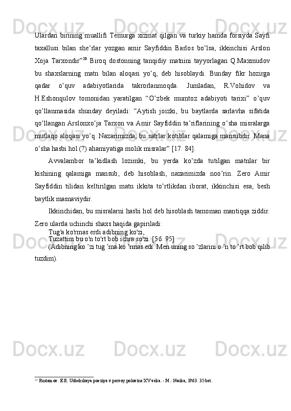 Ulardan  birining  muallifi  Temurga  xizmat qilgan  va turkiy   hamda forsiyda  Sayfi
taxallusi   bilan   she’rlar   yozgan   amir   Sayfiddin   Barlos   bo’lsa,   ikkinchisi   Arslon
Xoja   Tarxondir” 20
  Biroq   dostonning   tanqidiy   matnini   tayyorlagan   Q.Maxmudov
bu   shaxslarning   matn   bilan   aloqasi   yo’q,   deb   hisoblaydi.   Bunday   fikr   hozirga
qadar   o’quv   adabiyotlarida   takrorlanmoqda.   Jumladan,   R.Vohidov   va
H.Eshonqulov   tomonidan   yaratilgan   “O’zbek   mumtoz   adabiyoti   tarixi”   o’quv
qo’llanmasida   shunday   deyiladi:   “Aytish   joizki,   bu   baytlarda   sarlavha   sifatida
qo’llangan   Arslonxo’ja   Tarxon   va  Amir   Sayfiddin   ta’riflarining   o’sha   misralarga
mutlaqo aloqasi yo’q. Nazarimizda, bu satrlar kotiblar qalamiga mansubdir. Mana
o’sha hasbi hol (?) ahamiyatiga molik misralar” [17. 84].
Avvalambor   ta’kidlash   lozimki,   bu   yerda   ko’zda   tutilgan   matnlar   bir
kishining   qalamiga   mansub,   deb   hisoblash,   nazarimizda   noo’rin.   Zero   Amir
Sayfiddin   tilidan   keltirilgan   matn   ikkita   to’rtlikdan   iborat,   ikkinchisi   esa,   besh
baytlik masnaviydir.
Ikkinchidan, bu misralarni hasbi hol deb hisoblash tamoman mantiqqa ziddir.
Zero ularda uchinchi shaxs haqida gapiriladi:
Tug'a ko'rmas erdi adibning ko'zi,
Tuzattim bu o'n to'rt bob ichra so'zi. [56. 95]
(Adibning ko ’zi tug ’ma ko ’rmas edi. Men uning so ’zlarini o ’n to ’rt bob qilib
tuzdim).
20
Rustamov. E.R. Uzbekskaya poeziya v pervoy polovine XV veka. - M.: Nauka, 1963.  35-bet. 