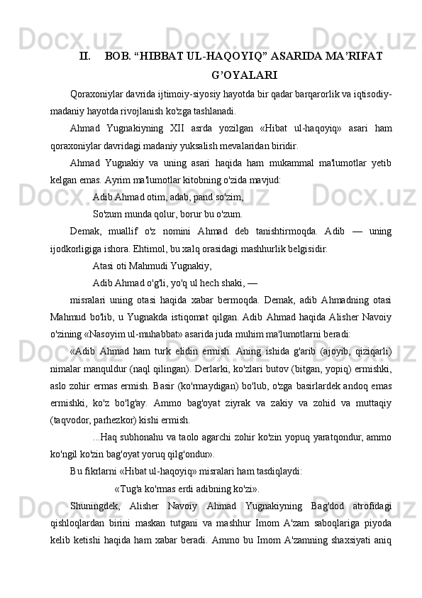 II. BOB. “HIBBAT UL-HAQOYIQ”  ASARIDA MA’RIFAT
G’OYALARI
Qoraxoniylar davrida ijtimoiy-siyosiy hayotda bir qadar barqarorlik va iqtisodiy-
madaniy hayotda rivojlanish ko'zga tashlanadi.
Ahmad   Yugnakiyning   XII   asrda   yozilgan   «Hibat   ul-haqoyiq»   asari   ham
qoraxoniylar davridagi madaniy yuksalish mevalaridan biridir.
Ahmad   Yugnakiy   va   uning   asari   haqida   ham   mukammal   ma'lumotlar   yetib
kelgan emas. Ayrim ma'lumotlar kitobning o'zida mavjud:
         Adib Ahmad otim, adab, pand so'zim,
         So'zum munda qolur, borur bu o'zum.
Demak,   muallif   o'z   nomini   Ahmad   deb   tanishtirmoqda.   Adib   —   uning
ijodkorligiga ishora. Ehtimol, bu xalq orasidagi mashhurlik belgisidir.
         Atasi oti Mahmudi Yugnakiy,
         Adib Ahmad o'g'li, yo'q ul hech shaki, —
misralari   uning   otasi   haqida   xabar   bermoqda.   Demak,   adib   Ahmadning   otasi
Mahmud   bo'lib,   u   Yugnakda   istiqomat   qilgan.   Adib   Ahmad   haqida   Alisher   Navoiy
o'zining «Nasoyim ul-muhabbat» asarida juda muhim ma'lumotlarni beradi:
«Adib   Ahmad   ham   turk   elidin   ermish.   Aning   ishida   g'arib   (ajoyib,   qiziqarli)
nimalar manquldur (naql qilingan). Derlarki, ko'zlari butov (bitgan, yopiq) ermishki,
aslo zohir  ermas ermish. Basir  (ko'rmaydigan)  bo'lub, o'zga basirlardek andoq emas
ermishki,   ko'z   bo'lg'ay.   Ammo   bag'oyat   ziyrak   va   zakiy   va   zohid   va   muttaqiy
(taqvodor, parhezkor) kishi ermish. 
             ...Haq subhonahu va taolo agarchi zohir ko'zin yopuq yaratqondur, ammo
ko'ngil ko'zin bag'oyat yoruq qilg'ondur».
Bu fikrlarni «Hibat ul-haqoyiq» misralari ham tasdiqlaydi: 
                  «Tug'a ko'rmas erdi adibning ko'zi». 
Shuningdek,   Alisher   Navoiy   Ahmad   Yugnakiyning   Bag'dod   atrofidagi
qishloqlardan   birini   maskan   tutgani   va   mashhur   Imom   A'zam   saboqlariga   piyoda
kelib   ketishi   haqida   ham   xabar   beradi.   Ammo   bu   Imom   A'zamning   shaxsiyati   aniq 