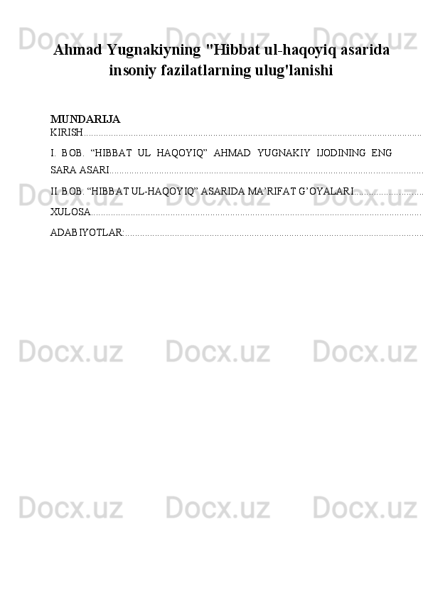 Ahmad Yugnakiyning "Hibbat ul-haqoyiq asarida
insoniy fazilatlarning ulug'lanishi
MUNDARIJA
KIRISH .............................................................................................................................................
I.   BOB.   “HIBBAT   UL   HAQOYIQ”   AHMAD   YUGNAKIY   IJODINING   ENG
SARA ASARI ..................................................................................................................................
II. BOB. “HIBBAT UL-HAQOYIQ” ASARIDA MA’RIFAT G’OYALARI ..............................
XULOSA ........................................................................................................................................
ADABIYOTLAR: .......................................................................................................................... 