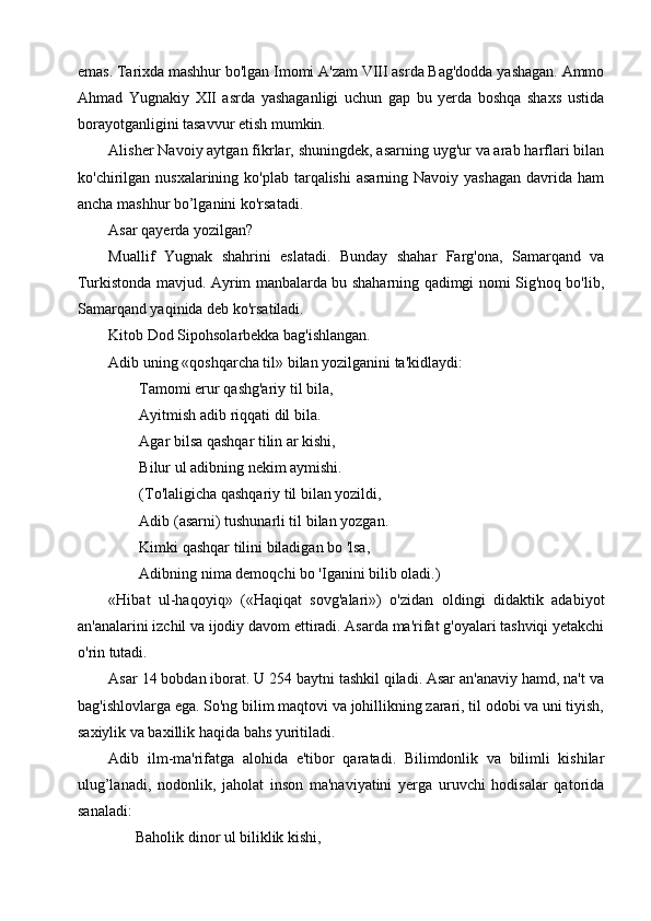 emas. Tarixda mashhur bo'lgan Imomi A'zam VIII asrda Bag'dodda yashagan. Ammo
Ahmad   Yugnakiy   XII   asrda   yashaganligi   uchun   gap   bu   yerda   boshqa   shaxs   ustida
borayotganligini tasavvur etish mumkin.
Alisher Navoiy aytgan fikrlar, shuningdek, asarning uyg'ur va arab harflari bilan
ko'chirilgan nusxalarining  ko'plab  tarqalishi  asarning  Navoiy  yashagan  davrida  ham
ancha mashhur bo’lganini ko'rsatadi.
Asar qayerda yozilgan?
Muallif   Yugnak   shahrini   eslatadi.   Bunday   shahar   Farg'ona,   Samarqand   va
Turkistonda mavjud. Ayrim manbalarda bu shaharning qadimgi nomi Sig'noq bo'lib,
Samarqand yaqinida deb ko'rsatiladi.
Kitob Dod Sipohsolarbekka bag'ishlangan.
Adib uning «qoshqarcha til» bilan yozilganini ta'kidlaydi:
        Tamomi erur qashg'ariy til bila,
        Ayitmish adib riqqati dil bila.
        Agar bilsa qashqar tilin ar kishi,
        Bilur ul adibning nekim aymishi.
        (To'laligicha qashqariy til bilan yozildi,
        Adib (asarni) tushunarli til bilan yozgan.
        Kimki qashqar tilini biladigan bo 'lsa, 
        Adibning nima demoqchi bo 'Iganini bilib oladi.)
«Hibat   ul-haqoyiq»   («Haqiqat   sovg'alari»)   o'zidan   oldingi   didaktik   adabiyot
an'analarini izchil va ijodiy davom ettiradi. Asarda ma'rifat g'oyalari tashviqi yetakchi
o'rin tutadi.
Asar 14 bobdan iborat. U 254 baytni tashkil qiladi. Asar an'anaviy hamd, na't va
bag'ishlovlarga ega. So'ng bilim maqtovi va johillikning zarari, til odobi va uni tiyish,
saxiylik va baxillik haqida bahs yuritiladi.
Adib   ilm-ma'rifatga   alohida   e'tibor   qaratadi.   Bilimdonlik   va   bilimli   kishilar
ulug’lanadi,   nodonlik,   jaholat   inson   ma'naviyatini   yerga   uruvchi   hodisalar   qatorida
sanaladi:
       Baholik dinor ul biliklik kishi, 