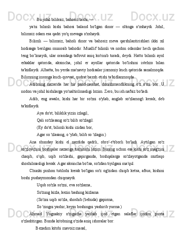        Bu johil biliksiz, bahosiz bishi, —
ya'ni   bilimli   kishi   bahosi   baland   bo'lgan   dinor   —   oltinga   o'xshaydi.   Johil,
bilimsiz odam esa qadri yo'q mevaga o'xshaydi.
Bilimli   —   bilimsiz,   baholi   dinor   va   bahosiz   meva   qarshilantirishlari   ikki   xil
hodisaga   berilgan   munosib   bahodir.   Muallif   bilimli   va   nodon   odamlar   hech   qachon
teng bo’lmaydi, ular  orasidagi  tafovut aniq ko'rinib turadi, deydi. Hatto bilimli ayol
erkaklar   qatorida,   aksincha,   johil   er   ayollar   qatorida   bo'lishini   istehzo   bilan
ta'kidlaydi. Albatta, bu yerda ma'naviy hodisalar jismoniy kuch qatorida sanalmoqda.
Bilimning insonga kuch-quvvat, qudrat baxsh etishi ta'kidlanmoqda.
Adibning   nazarida   har   bir   pand-nasihat,   donishmandlikning   o'z   o'rni   bor.   U
nodon va johil kishilarga yo'naltirilmasligi lozim. Zero, bu ish nafsiz bo'ladi.
Adib,   eng   awalo,   kishi   har   bir   so'zni   o'ylab,   anglab   so'zlamog'i   kerak,   deb
ta'kidlaydi.
       Aya do'st, biliklik yizin izlagil,
       Qali so'zlasang so'z bilib so'zlagil.
       (Ey do'st, bilimli kishi izidan bor, 
       Agar so 'zlasang, o 'ylab, bilib so 'zlagin.)
Ana   shunday   kishi   el   nazdida   qadrli,   obro'-e'tiborli   bo'ladi.   Aytilgan   so'z
so'zlovchini boshqalar nazariga tushirishi lozim. Buning uchun esa kishi so'z mag'zini
chaqib,   o'qib,   uqib   so'zlashi,   gapirganda,   boshqalarga   so'zlayotganda   mutlaqo
shoshilmasligi kerak. Agar aksincha bo'lsa, so'zdan tiyilgani ma'qul. 
Chunki   pinhon   tutilishi   kerak   bo'lgan   so'z   og'zidan   chiqib   ketsa,   afsus,   kishini
boshi pushaymondan chiqmaydi.
       Uqub so'zla so'zni, eva so'zlama,
       So'zung kizla, kezin bashing kizlama.
       (So'zni uqib so'zla, shoshib (behuda) gapirma,  
       So 'zingni yashir, keyin boshingni yashirib yurma.)
Ahmad   Yugnakiy   o'zigacha   yashab   ijod   etgan   salaflar   ijodini   puxta
o'zlashtirgan. Bunda kitobning o'zida aniq ishoralar bor:
      Bezadim kitobi mavoiz masal, 