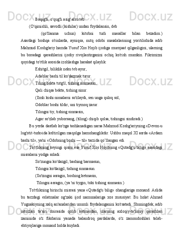       Baqig'li, o'qug'li asig' alsu teb.
(O'qimishli, savodli (kishilar) undan foydalansin, deb
    (qo'llanma   uchun)   kitobni   turli   masallar   bilan   bezadim.)
Asardagi   boshqa   o'rinlarda,   ayniqsa,   nutq   odobi   masalalarining   yoritilishida   adib
Mahmud Koshg'ariy hamda Yusuf Xos Hojib ijodiga murojaat qilganligini, ularning
bu   boradagi   qarashlarini   ijodiy   rivojlantirganini   ochiq   ko'rish   mumkin.   Fikrimizni
quyidagi to'rtlik asosida izohlashga harakat qilaylik:
      Eshitgil, biliklik neku teb ayur,
      Adablar bashi til ko'dazmak turur.
      Tiling bekta tutg'il, tishing sinmasun,
      Qali chiqsa bekta, tishing sinur.
      (Ilmli kishi nimalarni so'zlaydi, sen unga quloq sol,
      Odoblar boshi tildir, uni tiymoq zarur.
      Tilingni tiy, tishing sinmasin,
      Agar so'zlab yuborsang, (tiling) chiqib qolsa, tishingni sindiradi.)
Bu yerda dastlab ko'zga tashlanadigan narsa Mahmud Koshg'ariyning «Devon-u
lug'otit-turk»ida keltirilgan maqolga hamohanglikdir. Ushbu maqol XI asrda «Ardam
bashi til», ya'ni «Odobning boshi — til» tarzida qo’llangan edi.
To'rtlikning keyingi qismi esa Yusuf Xos Hojibning «Qutadg'u bilig» asaridagi
misralarni yodga soladi:
      So'zungni ko'dazgil, bashing barmasun,
      Tilingni ko'dazgil, tishing sinmasun.
      (So'zingni asragin, boshing ketmasin,
       Tilingni asragin, (ya 'ni tiygin, toki tishing sinmasin.)
To'rtlikning birinchi misrasi yana «Qutadg'u bilig» ohanglariga monand. Aslida
bu   tarzdagi   eslatmalar   og'zaki   ijod   namunalariga   xos   xususiyat.   Bu   holat   Ahmad
Yugnakiyning xalq an'analaridan unumli foydalanganini ko'rsatadi. Shuningdek, adib
ustozlari   ta'siri   doirasida   qolib   ketmasdan,   ularning   axloqiy-ta'limiy   qarashlari
zaminida   o'z   fikrlarini   yanada   balandroq   pardalarda,   o'z   zamondoshlari   talab-
ehtiyojlariga monand holda kuyladi. 