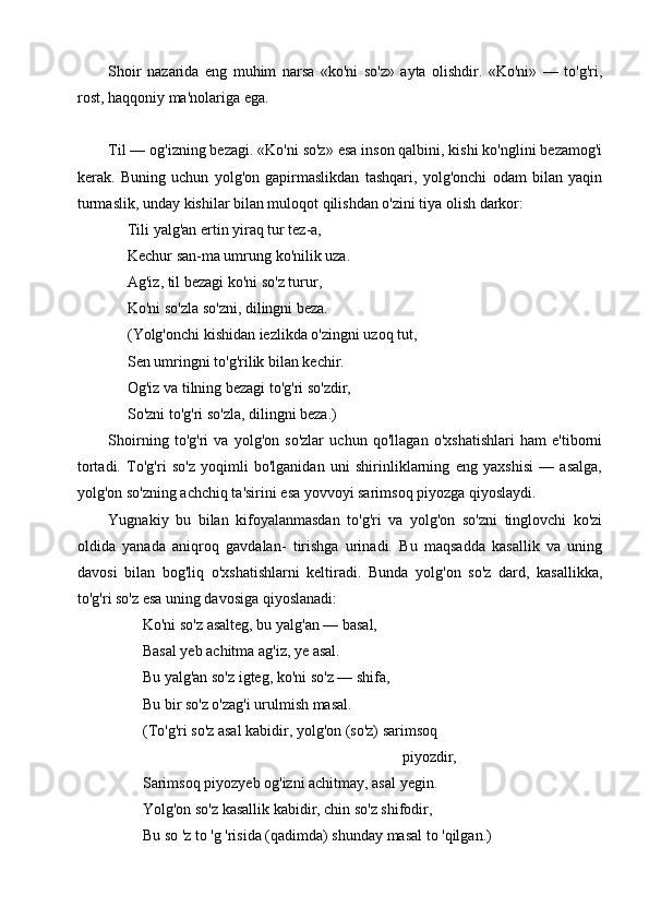 Shoir   nazarida   eng   muhim   narsa   «ko'ni   so'z»   ayta   olishdir.   «Ko'ni»   —   to'g'ri,
rost, haqqoniy ma'nolariga ega. 
Til — og'izning bezagi. «Ko'ni so'z» esa inson qalbini, kishi ko'nglini bezamog'i
kerak.   Buning   uchun   yolg'on   gapirmaslikdan   tashqari,   yolg'onchi   odam   bilan   yaqin
turmaslik, unday kishilar bilan muloqot qilishdan o'zini tiya olish darkor:
     Tili yalg'an ertin yiraq tur tez-a,   
     Kechur san-ma umrung ko'nilik uza.
     Ag'iz, til bezagi ko'ni so'z turur,
     Ko'ni so'zla so'zni, dilingni beza.
     (Yolg'onchi kishidan iezlikda o'zingni uzoq tut,
     Sen umringni to'g'rilik bilan kechir.
     Og'iz va tilning bezagi to'g'ri so'zdir, 
     So'zni to'g'ri so'zla, dilingni beza.)
Shoirning   to'g'ri   va   yolg'on   so'zlar   uchun   qo'llagan   o'xshatishlari   ham   e'tiborni
tortadi.   To'g'ri   so'z   yoqimli   bo'lganidan   uni   shirinliklarning   eng   yaxshisi   —   asalga,
yolg'on so'zning achchiq ta'sirini esa yovvoyi sarimsoq piyozga qiyoslaydi. 
Yugnakiy   bu   bilan   kifoyalanmasdan   to'g'ri   va   yolg'on   so'zni   tinglovchi   ko'zi
oldida   yanada   aniqroq   gavdalan-   tirishga   urinadi.   Bu   maqsadda   kasallik   va   uning
davosi   bilan   bog'liq   o'xshatishlarni   keltiradi.   Bunda   yolg'on   so'z   dard,   kasallikka,
to'g'ri so'z esa uning davosiga qiyoslanadi:
         Ko'ni so'z asalteg, bu yalg'an — basal,
         Basal yeb achitma ag'iz, ye asal.
         Bu yalg'an so'z igteg, ko'ni so'z — shifa,
         Bu bir so'z o'zag'i urulmish masal.
         (To'g'ri so'z asal kabidir, yolg'on (so'z) sarimsoq
                                                                             piyozdir,
         Sarimsoq piyozyeb og'izni achitmay, asal yegin.
         Yolg'on so'z kasallik kabidir, chin so'z shifodir, 
         Bu so 'z to 'g 'risida (qadimda) shunday masal to 'qilgan.) 