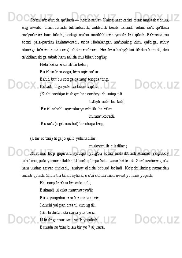 So'zni o'z o'rnida qo'llash — nozik san'at. Uning nazokatini teran anglash uchun,
eng   avvalo,   bilim   hamda   bilimdonlik,   zukkolik   kerak.   Bilimli   odam   so'z   qo'llash
me'yorlarini   ham   biladi,   undagi   ma'no   nozikliklarini   yaxshi   his   qiladi.   Bilimsiz   esa
so'zni   pala-partish   ishlataveradi,   unda   ifodalangan   ma'noning   kishi   qalbiga,   ruhiy
olamiga   ta'sirini   nozik   anglashdan   mahrum.   Har   kirn   ko'rgilikni   tilidan   ko'radi,   deb
ta'kidlanishiga sabab ham aslida shu bilan bog'liq: 
         Neki kelsa erka tilitin kelur,
         Bu tiltin kim ezgu, kim aqir bo'lur.
         Eshit, but bu so'zga qamug' tengda teng,
         Ko'zub, tilga yuknub tazarru qilur.
         (Kishi boshiga tushgan har qanday ish uning tili
                                                       tufayli sodir bo 'ladi, 
          Bu til sababli ayrimlar yaxshilik, ba 'zilar
                                                       hurmat ko'radi.
          Bu so'z (o'git-nasihat) barchaga teng, 
(Ular so 'zni) tilga jo qilib yukinadilar,
                                                       muloyimlik qiladilar.)
Xususan,   ko'p   gapirish,   ayniqsa,   yolg'on   so'zni   aralashtirish   Ahmad   Yugnakiy
ta'rificha, juda yomon illatdir. U boshqalarga katta zarar keltiradi. So'zlovchining o'zi
ham   undan   aziyat   chekadi,   jamiyat   oldida   beburd   bo'ladi.   Ko'pchilikning   nazaridan
tushib qoladi. Shoir tili bilan aytsak, u o'zi uchun «muruvvat yo'lini» yopadi:
         Eki nang biriksa bir erda qali, 
         Bukandi ul erka muruwat yo'li:
         Birul yangshar ersa keraksiz so'zin,
         Ikinchi yalg'an ersa ul erning tili.
         (Bir kishida ikki narsa yuz bersa,
         U kishiga muruwat yo 'li yopiladi.
         Behuda so 'zlar bilan bir yo 7 aljirasa,
