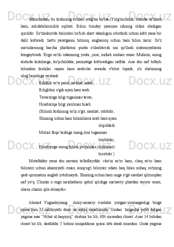 Ikkinchidan, bu kishining so'zlari yolg'on bo'lsa.)Yolg'onchilik, behuda so'zlash
ham,   aslidabilimsizlik   oqibati.   Bilim   bunday   yaramas   ishning   oldini   oladigan
quroldir. So'zlashuvda bilimdon bo'lish shart ekanligini isbotlash uchun adib yana bir
dalil   keltiradi:   hatto   yaratganni   bilmoq,   anglamoq   uchun   ham   bilim   zarur.   So'z
ma'nolarining   barcha   jihatlarini   puxta   o'zlashtirish   uni   qo'llash   imkoniyatlarini
kengaytiradi. Ezgu so'zli odamning yoshi, jinsi, millati muhim emas. Muhimi, uning
alohida   kishilarga,   ko'pchilikka,   jamiyatga   keltiradigan   nafida.   Ana   shu   naf   tufayli
bilimdon   kishilar   «ajam   ham   arab»lar   orasida   e'tibor   topadi,   o'z   sha'nining
ulug’lanishiga erishadi:
          Biliklik so'zi pand, nasihat, adab, 
          Biliglikni o'gdi ajam ham arab.
          Tavarsizga bilgi tuganmas tavar, 
          Hisabsizqa bilgi yarilmas hisab.
          (Bilimli kishining so'zi o'git, nasihat, odobdir,
          Shuning uchun ham bilimlilarni arab ham ajam
                                                                    olqishladi.
          Molsiz faqir kishiga uning ilmi tuganmas
                                                                    boylikdir,
          Hisobsizga uning bilimi yechilmas (ochilmas)
                                                                    hisobdir.)
Mutafakkir   yana   shu   narsani   ta'kidlaydiki:   «ko'ni   so'z»   ham,   «haq   so'z»   ham
bilimsiz   uchun   ahamiyatli   emas,   aniqrog'i   bilimsiz   odam   haq   bilan   nohaq   so'zning
qadr-qimmatini anglab yetolmaydi. Shuning uchun ham unga o'git-nasihat qilmoqdan
naf   yo'q.   Chunki   u   ezgu   nasihatlarni   qabul   qilishga   ma'naviy   jihatdan   tayyor   emas,
ularni «hazm qila olmaydi»:
Ahmad   Yugnakiyning     ilmiy-nazariy   risolalar   yozgan-yozmaganligi   bizga
noma`lum.   U   salohiyatli   shoir   va   axloq   muallimidir.   Undan     bizgacha   yetib   kelgan
yagona asar “Hibat ul-haqoyiq” dostoni bo`lib, 484 misradan iborat. Asar 14 bobdan
iborat bo`lib, dastlabki 5 bobini muqaddima qismi  deb atash mumkin. Unda yagona 