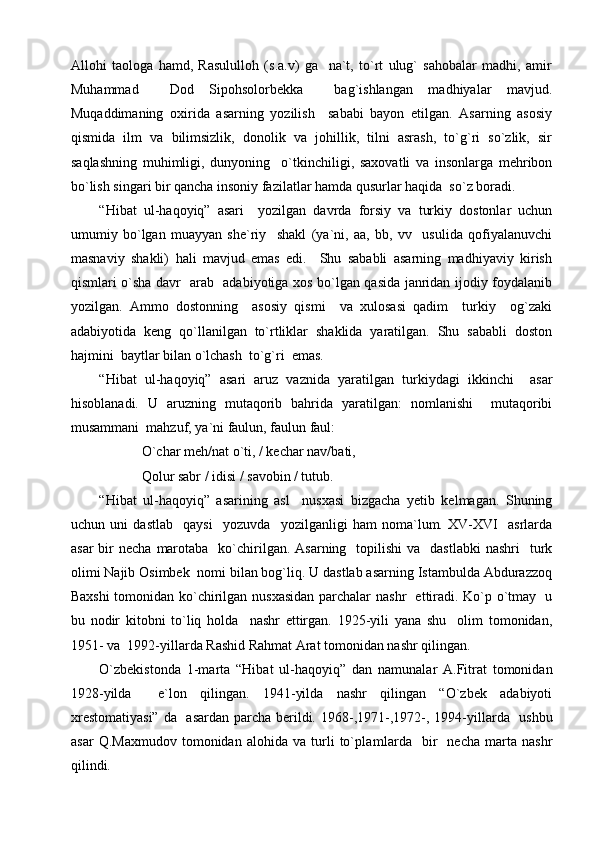 Allohi   taologa   hamd,   Rasululloh   (s.a.v)   ga     na`t,   to`rt   ulug`   sahobalar   madhi,   amir
Muhammad     Dod   Sipohsolorbekka     bag`ishlangan   madhiyalar   mavjud.
Muqaddimaning   oxirida   asarning   yozilish     sababi   bayon   etilgan.   Asarning   asosiy
qismida   ilm   va   bilimsizlik,   donolik   va   johillik,   tilni   asrash,   to`g`ri   so`zlik,   sir
saqlashning   muhimligi,   dunyoning     o`tkinchiligi,   saxovatli   va   insonlarga   mehribon
bo`lish singari bir qancha insoniy fazilatlar hamda qusurlar haqida  so`z boradi. 
“Hibat   ul-haqoyiq”   asari     yozilgan   davrda   forsiy   va   turkiy   dostonlar   uchun
umumiy   bo`lgan   muayyan   she`riy     shakl   (ya`ni,   aa,   bb,   vv     usulida   qofiyalanuvchi
masnaviy   shakli)   hali   mavjud   emas   edi.     Shu   sababli   asarning   madhiyaviy   kirish
qismlari o`sha davr   arab   adabiyotiga xos bo`lgan qasida janridan ijodiy foydalanib
yozilgan.   Ammo   dostonning     asosiy   qismi     va   xulosasi   qadim     turkiy     og`zaki
adabiyotida   keng   qo`llanilgan   to`rtliklar   shaklida   yaratilgan.   Shu   sababli   doston
hajmini  baytlar bilan o`lchash  to`g`ri  emas. 
“Hibat   ul-haqoyiq”   asari   aruz   vaznida   yaratilgan   turkiydagi   ikkinchi     asar
hisoblanadi.   U   aruzning   mutaqorib   bahrida   yaratilgan:   nomlanishi     mutaqoribi
musammani  mahzuf, ya`ni faulun, faulun faul: 
O`char meh/nat o`ti, / kechar nav/bati,
Qolur sabr / idisi / savobin / tutub.
“Hibat   ul-haqoyiq”   asarining   asl     nusxasi   bizgacha   yetib   kelmagan.   Shuning
uchun   uni   dastlab     qaysi     yozuvda     yozilganligi   ham   noma`lum.   XV-XVI     asrlarda
asar   bir   necha  marotaba     ko`chirilgan. Asarning     topilishi  va   dastlabki  nashri     turk
olimi Najib Osimbek  nomi bilan bog`liq. U dastlab asarning Istambulda Abdurazzoq
Baxshi tomonidan ko`chirilgan   nusxasidan parchalar   nashr   ettiradi. Ko`p o`tmay   u
bu   nodir   kitobni   to`liq   holda     nashr   ettirgan.   1925-yili   yana   shu     olim   tomonidan ,
1951 -  va  1992-yillarda Rashid Rahmat Arat tomonidan nashr qilingan. 
O`zbekistonda   1-marta   “Hibat   ul-haqoyi q ”   dan   namunalar   A.Fitrat   tomonidan
1928-yilda     e`lon   qilingan.   1941-yilda   nashr   qilingan   “O`zbek   adabiyoti
xrestomatiyasi”  da   asardan parcha berildi. 1968- , 1971- , 1972- ,   1994-yillarda   ushbu
asar   Q.Maxmudov   tomonidan   alohida   va   turli   to`pla mlar da     bir     necha   marta   nashr
qilindi.  