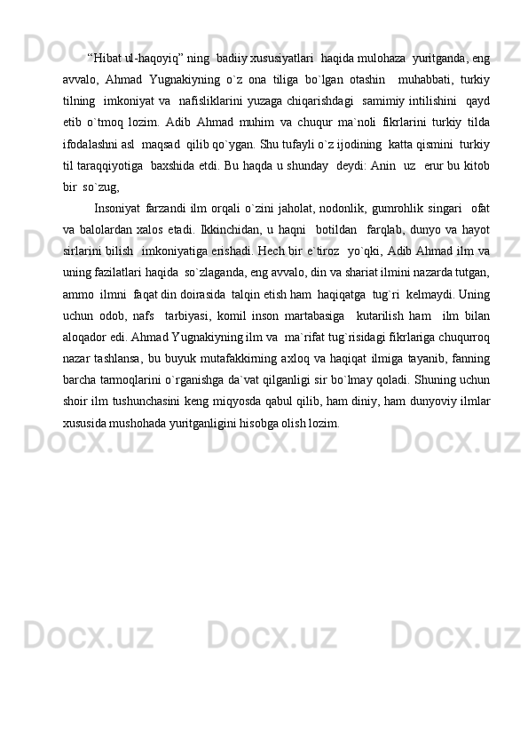 “Hibat ul-haqoyiq” ning  badiiy xususiyatlari  haqida mulohaza  yuritganda, eng
avvalo,   Ahmad   Yugnakiyning   o`z   ona   tiliga   bo`lgan   otashin     muhabbati,   turkiy
tilning   imkoniyat   va    nafisliklarini   yuzaga  chiqarishdagi    samimiy  intilishini    qayd
etib   o`tmoq   lozim.   Adib   Ahmad   muhim   va   chuqur   ma`noli   fikrlarini   turkiy   tilda
ifodalashni asl  maqsad  qilib qo`ygan. Shu tufayli o`z ijodining  katta qismini  turkiy
til taraqqiyotiga   baxshida etdi. Bu haqda u shunday   deydi: Anin   uz   erur bu kitob
bir  so`zug,
Insoniyat   farzandi   ilm   orqali   o`zini   jaholat,   nodonlik,   gumrohlik   singari     ofat
va   balolardan   xalos   etadi.   Ikkinchidan,   u   haqni     botildan     farqlab,   dunyo   va   hayot
sirlarini  bilish   imkoniyatiga erishadi. Hech bir e`tiroz   yo`qki, Adib Ahmad ilm  va
uning fazilatlari haqida  so`zlaganda, eng avvalo, din va shariat ilmini nazarda tutgan,
ammo  ilmni  faqat din doirasida  talqin etish ham  haqiqatga  tug`ri  kelmaydi. Uning
uchun   odob,   nafs     tarbiyasi,   komil   inson   martabasiga     kutarilish   ham     ilm   bilan
aloqador edi. Ahmad Yugnakiyning ilm va  ma`rifat tug`risidagi fikrlariga chuqurroq
nazar   tashlansa,   bu   buyuk   mutafakkirning   axloq   va   haqiqat   ilmiga   tayanib,   fanning
barcha tarmoqlarini o`rganishga da`vat qilganligi sir bo`lmay qoladi. Shuning uchun
shoir ilm tushunchasini  keng miqyosda qabul qilib, ham diniy, ham dunyoviy ilmlar
xususida mushohada yuritganligini hisobga olish lozim.  