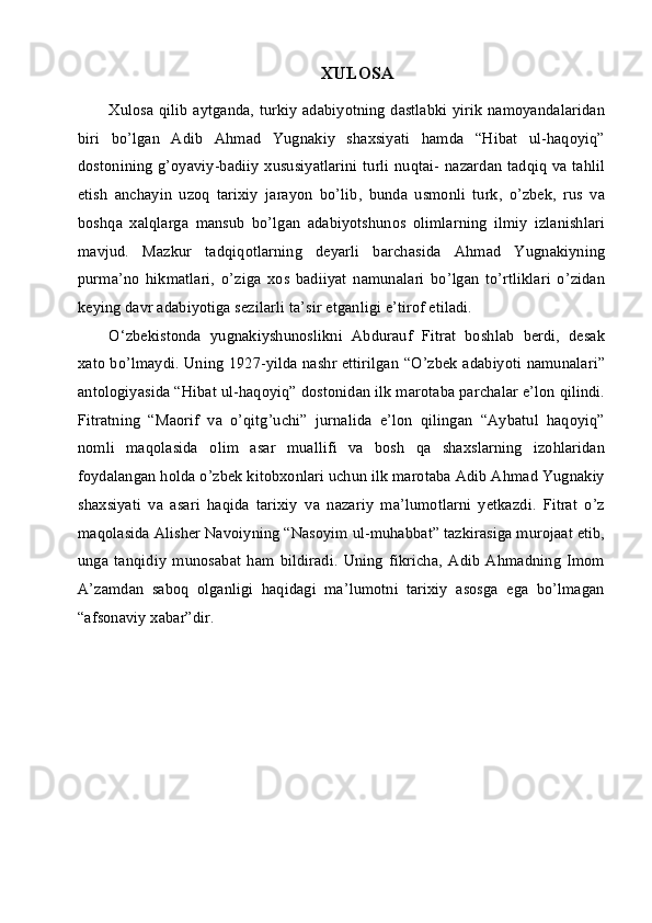 XULOSA
Xulosa qilib aytganda, turkiy adabiyotning dastlabki yirik namoyandalaridan
biri   bo’lgan   Adib   Ahmad   Yugnakiy   shaxsiyati   hamda   “Hibat   ul-haqoyiq”
dostonining g’oyaviy-badiiy xususiyatlarini turli nuqtai- nazardan tadqiq va tahlil
etish   anchayin   uzoq   tarixiy   jarayon   bo’lib,   bunda   usmonli   turk,   o’zbek,   rus   va
boshqa   xalqlarga   mansub   bo’lgan   adabiyotshunos   olimlarning   ilmiy   izlanishlari
mavjud.   Mazkur   tadqiqotlarning   deyarli   barchasida   Ahmad   Yugnakiyning
purma’no   hikmatlari,   o’ziga   xos   badiiyat   namunalari   bo’lgan   to’rtliklari   o’zidan
keying davr adabiyotiga sezilarli ta’sir etganligi e’tirof etiladi.
O‘zbekistonda   yugnakiyshunoslikni   Abdurauf   Fitrat   boshlab   berdi,   desak
xato bo’lmaydi. Uning 1927-yilda nashr ettirilgan “O’zbek adabiyoti namunalari”
antologiyasida “Hibat ul-haqoyiq” dostonidan ilk marotaba parchalar e’lon qilindi.
Fitratning   “Maorif   va   o’qitg’uchi”   jurnalida   e’lon   qilingan   “Aybatul   haqoyiq”
nomli   maqolasida   olim   asar   muallifi   va   bosh   qa   shaxslarning   izohlaridan
foydalangan holda o’zbek kitobxonlari uchun ilk marotaba Adib Ahmad Yugnakiy
shaxsiyati   va   asari   haqida   tarixiy   va   nazariy   ma’lumotlarni   yetkazdi.   Fitrat   o’z
maqolasida Alisher Navoiyning “Nasoyim ul-muhabbat” tazkirasiga murojaat etib,
unga   tanqidiy   munosabat   ham   bildiradi.   Uning   fikricha,   Adib   Ahmadning   Imom
A’zamdan   saboq   olganligi   haqidagi   ma’lumotni   tarixiy   asosga   ega   bo’lmagan
“afsonaviy xabar”dir. 