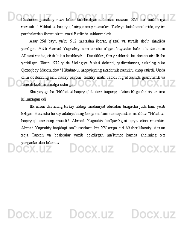 Dostonning   arab   yozuvi   bilan   ko’chirilgan   uchinchi   nusxasi   XVI   asr   boshlariga
mansub. "   Hibbat-ul haqoyiq   "ning asosiy nusxalari Turkiya kutubxonalarida, ayrim
parchalardan iborat bir nusxasi Berlinda saklanmokda.
Asar   256   bayt,   ya’ni   512   misradan   iborat,   g’azal   va   turtlik   she’r   shaklida
yozilgan.   Adib   Axmad   Yugnakiy   xam   barcha   o’tgan   buyuklar   kabi   o’z   dostonini
Alloxni madx, etish bilan boshlaydi... Darsliklar, ilmiy ishlarda bu doston atroflicha
yoritilgan,   Xatto   1972   yilda   filologiya   fanlari   doktori,   qadimshunos,   turkolog   olim
Qozoqboy Maxmudov "Hibabat-ul haqoyiqning akademik nashrini chop ettirdi. Unda
olim dostonning asli, nasriy bayoni   taxliliy matn, izoxli lug’at xamda grammatik va
fonetik taxlilni amalga oshirgan.
Shu paytgacha "Hibbat-ul haqoyiq" dostoni bugungi o’zbek tiliga she’riy tarjima
kilinmagan edi.
Ilk  islom   davrining  turkiy  tildagi   madaniyat   obidalari   bizgacha  juda kam  yetib
kelgan. Hozircha turkiy adabiyotning bizga ma lum namoyandasi mashhur “Hibat ul-ʼ
haqoyiq”   asarining   muallifi   Ahmad   Yugnakiy   bo lganligini   qayd   etish   mumkin.	
ʻ
Ahmad Yugnakiy haqidagi  ma lumotlarni  biz XV asrga oid Alisher  Navoiy, Arslon	
ʼ
xoja   Tarxon   va   boshqalar   yozib   qokdirgan   ma lumot   hamda   shoirning   o z	
ʼ ʻ
yozganlaridan bilamiz. 