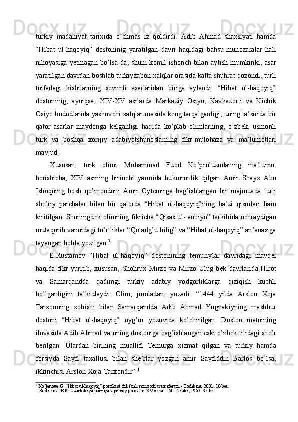 turkiy   madaniyat   tarixida   o’chmas   iz   qoldirdi.   Adib   Ahmad   shaxsiyati   hamda
“Hibat   ul-haqoyiq”   dostoninig   yaratilgan   davri   haqidagi   bahsu-munozaralar   hali
nihoyasiga yetmagan bo’lsa-da, shuni komil ishonch bilan aytish  mumkinki, asar
yaratilgan davrdan boshlab turkiyzabon xalqlar orasida katta shuhrat qozondi, turli
toifadagi   kishilarning   sevimli   asarlaridan   biriga   aylandi.   “Hibat   ul-haqoyiq”
dostoninig,   ayniqsa,   XIV-XV   asrlarda   Markaziy   Osiyo,   Kavkazorti   va   Kichik
Osiyo hududlarida yashovchi xalqlar orasida keng tarqalganligi, uning ta’sirida bir
qator   asarlar   maydonga   kelganligi   haqida   ko’plab   olimlarning,   o’zbek,   usmonli
turk   va   boshqa   xorijiy   adabiyotshunoslarning   fikr-mulohaza   va   ma’lumotlari
mavjud.
Xususan,   turk   olimi   Muhammad   Fuod   Ko’pruluzodaning   ma’lumot
berishicha,   XIV   asrning   birinchi   yarmida   hukmronlik   qilgan   Amir   Shayx   Abu
Ishoqning   bosh   qo’mondoni   Amir   Oytemirga   bag’ishlangan   bir   majmuada   turli
she’riy   parchalar   bilan   bir   qatorda   “Hibat   ul-haqoyiq”ning   ba’zi   qismlari   ham
kiritilgan. Shuningdek olimning fikricha “Qisas ul- anbiyo” tarkibida uchraydigan
mutaqorib vaznidagi to’rtliklar “Qutadg’u bilig” va “Hibat ul-haqoyiq” an’anasiga
tayangan holda yozilgan. 3
E.Rustamov   “Hibat   ul-haqoyiq”   dostonining   temuriylar   davridagi   mavqei
haqida   fikr   yuritib,   xususan,   Shohrux   Mirzo   va  Mirzo   Ulug’bek   davrlarida   Hirot
va   Samarqandda   qadimgi   turkiy   adabiy   yodgorliklarga   qiziqish   kuchli
bo’lganligini   ta’kidlaydi.   Olim,   jumladan,   yozadi:   “1444   yilda   Arslon   Xoja
Tarxonning   xohishi   bilan   Samarqandda   Adib   Ahmad   Yugnakiyning   mashhur
dostoni   “Hibat   ul-haqoyiq”   uyg’ur   yozuvida   ko’chirilgan.   Doston   matnining
ilovasida Adib Ahmad va uning dostoniga bag’ishlangan eski o’zbek tilidagi she’r
berilgan.   Ulardan   birining   muallifi   Temurga   xizmat   qilgan   va   turkiy   hamda
forsiyda   Sayfi   taxallusi   bilan   she’rlar   yozgan   amir   Sayfiddin   Barlos   bo’lsa,
ikkinchisi Arslon Xoja Tarxondir”  4
3
Xo’janova G. “Hibat ul-haqoyiq” poetikasi. fil. fanl. nomzodi avtoreferati. - Toshkent, 2001. 10-bet.
4
Rustamov. E.R. Uzbekskaya poeziya v pervoy polovine XV veka. - M.: Nauka, 1963. 35-bet.