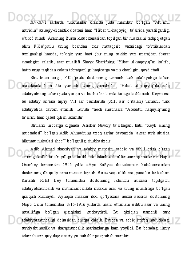 XV-XVI   asrlarda   turkmanlar   orasida   juda   mashhur   bo’lgan   “Mu’inul
muridin” axloqiy-didaktik dostoni ham “Hibat ul-haqoyiq” ta’sirida yaratilganligi
e’tirof etiladi. Asarning Bursa kutubxonasidan topilgan bir nusxasini tadqiq etgan
olim   F.Ko’prulu   uning   boshdan   oxir   mutaqorib   vaznidagi   to’rtliklardan
tuzilganligi   hamda,   to’qqiz   yuz   bayt   (bir   ming   sakkiz   yuz   misra)dan   iborat
ekanligini   eslatib,   asar   muallifi   Shayx   Sharifning   “Hibat   ul-haqoyiq”ni   ko’rib,
hatto unga taqlidan qalam tebratganligi haqiqatga yaqin ekanligini qayd etadi.
Shu   bilan   birga,   F.Ko’prulu   dostonning   usmonli   turk   adabiyotiga   ta’siri
masalasida   ham   fikr   yuritadi.   Uning   yozishicha,   “Hibat   ul-haqiyiq”da   xalq
adabiyotining ta’siri juda yorqin va kuchli bir tarzda ko’zga tashlanadi. Keyin esa
bu   adabiy   an’ana   hijriy   VII   asr   boshlarida   (XIII   asr   o’rtalari)   usmonli   turk
adabiyotida   davom   ettirildi.   Bunda   “hech   shubhasiz   “Atebatul   haqoyiq”ning
ta’sirini ham qabul qilish lozimdir”.
Shularni   inobatga   olganda,   Alisher   Navoiy   ta’riflagani   kabi   “Xeyli   elning
muqtadosi”   bo’lgan   Adib   Ahmadning   uzoq   asrlar   davomida   “aksar   turk   ulusida
hikmatu nuktalari shoe’” bo’lganligi shubhasizdir.
Adib   Ahmad   shaxsiyati   va   adabiy   merosini   tadqiq   va   tahlil   etish   o’tgan
asrning dastlabki o’n yilligida boshlandi. Istanbul dorilfununining mudarrisi Najib
Osimbey   tomonidan   1906   yilda   «Ayo   Sofiya»   ibodatxonasi   kutubxonasidan
dostonning ilk qo‘lyozma nusxasi topildi. Biroz vaqt o‘tib esa, yana bir turk olimi
Kirishli   Rifat   Bey   tomonidan   dostonning   ikkinchi   nusxasi   topilgach,
adabiyotshunoslik   va   matnshunoslikda   mazkur   asar   va   uning   muallifiga   bo’lgan
qiziqish   kuchaydi.   Ayniqsa   mazkur   ikki   qo’lyozma   nusxa   asosida   dostonning
Najib   Osim   tomonidan   1915-1916   yillarda   nashr   ettirilishi   ushbu   asar   va   uning
muallifiga   bo’lgan   qiziqishni   kuchaytirdi.   Bu   qiziqish   usmonli   turk
adabiyotshunosligi   doirasidan   chetga   chiqib,   Evropa   va   sobiq   ittifoq   hududidagi
turkiyshunoslik   va   sharqshunoslik   markazlariga   ham   yoyildi.   Bu   boradagi   ilmiy
izlanishlarni quyidagi asosiy yo’nalishlarga ajratish mumkin: 