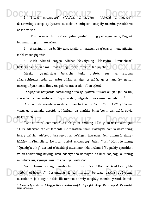 1. “Hibat   ul-haqoyiq”   (“Aybat   ul-haqoyiq”,   “Atebat   ul-haqoyiq”)
dostonining   boshqa   qo‘lyozma   nusxalarini   aniqlash,   tanqidiy   matnini   yaratish   va
nashr ettirish.
2. Doston muallifining shaxsiyatini yoritish, uning yashagan davri, Yugnak
toponimining o’rni masalasi.
3. Asarning tili va badiiy xususiyatlari, mazmun va g‘oyaviy mundarijasini
tahlil va tadqiq etish.
4. Adib   Ahmad   haqida   Alisher   Navoiyning   “Nasoyim   ul-muhabbat”
tazkirasida berilgan ma’limotlarning ilmiy qimmatini tadqiq etish.
Mazkur   yo’nalishlar   bo’yicha   turk,   o’zbek,   rus   va   Evropa
adabiyotshunosligida   bir   qator   ishlar   amalga   oshirildi,   qator   tanqidiy   nashr,
monografiya, risola, ilmiy maqola va axborotlar e’lon qilindi.
Tadqiqotlar natijasida dostonning oltita qo‘lyozma nusxasi aniqlangan bo‘lib,
shulardan uchtasi nisbatan to‘liq nusxalar, qolganlari esa ayrim parchalardir. 5
Dostonni   ilk   marotaba   nashr   ettirgan   turk   olimi   Najib   Osim   1925   yilda   uni
yangi   qo’lyozmalar   asosida   to’ldirilgan   va   sharhlar   bilan   boyitilgah   holda   qayta
nashr ettirdi.
Turk   olimi   Muhammad   Fuod   Ko’prulu   o’zining   1926   yilda   nashr   ettirilgan
“Turk   adabiyoti   tarixi”   kitobida   ilk   marotaba   shoir   shaxsiyati   hamda   dostonning
turkiy   xalqlar   adabiyoti   taraqqiyotiga   qo’shgan   hissasiga   doir   qimmatli   ilmiy-
tahliliy   ma’lumotlarni   keltirdi.   “Hibat   ul-haqoyiq”   bilan   Yusuf   Xos   Hojibning
“Qutadg’u bilig” dostoni o’rtasidagi mushtarakliklar, Ahmad Yugnakiy qarashlari
va   an’analarining   keyingi   davr   adabiyotida   namoyon   bo’lishi   haqidagi   olimning
mulohazalari, ayniqsa, muhim ahamiyat kasb etadi.
Najib Osimning shogirdlaridan biri professor Rashid Rahmati Arat 1951 yilda
“Hibat   ul-haqoyiq”   dostonining   fanga   ma’lum   bo’lgan   barcha   qo’lyozma
nusxalarini   jalb   etgan   holda   ilk   marotaba   ilmiy-tanqidiy   matnini   yaratdi   hamda
5
Doston  qo‘lyozmalari  tavsifi ko‘pgina  ilmiy  manbalarda  mavjud  bo‘lganligini inobatga  olib,  bu haqda  alohida  to‘xtalish
lozim ko‘rilmadi. 