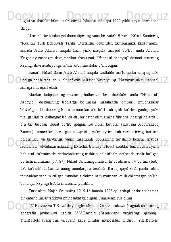 lug’at va sharhlar bilan nashr ettirdi. Mazkur tadqiqot 1992 yilda qayta bosmadan
chiqdi.
Usmonli turk adabiyotshunosligining yana bir vakili Banarli Nihad Samining
“Resimli   Turk   Edebiyati   Tarihi.   Destanlar   devrinden   zamonamiza   kadar”nomli
asarida   Adib   Ahmad   haqida   ham   yirik   maqola   mavjud   bo’lib,   unda   Ahmad
Yugnakiy yashagan davr, ijodkor shaxsiyati, “Hibat ul-haqoyiq” dostoni, asarning
keyingi davr adabiyotiga ta’siri kabi masalalar o‘rin olgan.
Banarli Nihad Sami Adib Ahmad haqida dastlabki ma’lumotlar xalq og‘zaki
ijodiga borib taqalishini e’tirof  etib, Alisher Navoiyning “Nasoyim ul-muhabbat”
asariga murojaat etadi.
Mazkur   tadqiqotning   muhim   jihatlaridan   biri   shundaki,   unda   “Hibat   ul-
haqoyiq”   dostonining   boblarga   bo’linishi   masalasida   e’tiborli   mulohazalar
bildirilgan.   Dostonning   kotib   tomonidan   o‘n   to‘rt   bob   qilib   ko‘chirilganligi   yoki
tuzilganligi ta’kidlangan bo’lsa-da, bir qator olimlarning fikricha, hozirgi holatda u
o‘n   bir   bobdan   iborat   bo‘lib   qolgan.   Bu   holat   kotiblar   (xususan   Abdurazzoq
Baxshi)   tomonidan   kiritilgan   o‘zgarish,   ya’ni   ayrim   bob   nomlarining   tushirib
qoldirilishi   va   bir-biriga   yaqin   mazmunli   boblarning   qo‘shilib   ketishi   sifatida
izohlanadi: «Mutaxassislarning fikricha, bunday tafovut kotiblar tomonidan ayrim
boblarni   ko‘rsatuvchi   sarlavhalarning   tushirib   qoldirilishi   oqibatida   sodir   bo‘lgan
bo‘lishi mumkin» [17. 87]. Nihad Samining mazkur kitobida asar 14 bo‘lim (bob)
deb  ko‘rsatiladi   hamda  uning   mundarijasi  beriladi.   Biroq,  qayd  etish  joizki,   olim
tomonidan taqdim etilgan mundarija doimo ham matndan kelib chiqmagan bo’lib,
bu haqda keyingi bobda mulohaza yuritiladi.
Turk olimi Najib  Osimning  1915-16 hamda 1925-yillardagi nashrlari  haqida
bir qator olimlar taqrizva munosabat bildirgan. Jumladan, rus olimi
I.V.Radlov va T.Kavalskiy, ingliz olimi J.Deni va hokazo. Yugnak shahrining
geografik   joylashuvi   haqida   V.V.Bartold   (Samarqand   yaqinidagi   qishloq),
Y.E.Bertels   (Farg’ona   viloyati)   kabi   olimlar   munosabat   bildirdi.   Y.E.Bertels, 