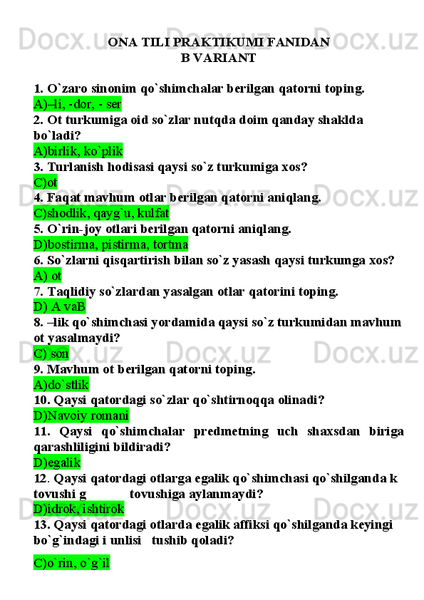 ONA TILI PRAKTIKUMI FANIDAN 
B VARIANT
1. O`zaro sinonim qo`shimchalar berilgan qatorni toping.
A)–li, -dor, - ser
2. Ot turkumiga oid so`zlar nutqda doim qanday shaklda 
bo`ladi?
A)birlik, ko`plik
3. Turlanish hodisasi qaysi so`z turkumiga xos?
C)ot  
4. Faqat mavhum otlar berilgan qatorni aniqlang.
C)shodlik, qayg`u, kulfat
5. O`rin-joy otlari berilgan qatorni aniqlang.
D)bostirma, pistirma, tortma
6. So`zlarni qisqartirish bilan so`z yasash qaysi turkumga xos?
A) ot  
7. Taqlidiy so`zlardan yasalgan otlar qatorini toping.
D) A vaB
8. –lik qo`shimchasi yordamida qaysi so`z turkumidan mavhum
ot yasalmaydi?
C) son  
9. Mavhum ot berilgan qatorni toping.
A)do`stlik
10.   Qaysi qatordagi so`zlar qo`shtirnoqqa olinadi?
D)Navoiy romani
11.   Qaysi   qo`shimchalar   predmetning   uch   shaxsdan   biriga
qarashliligini bildiradi?
D)egalik
12 .  Qaysi qatordagi otlarga egalik qo`shimchasi qo`shilganda k 
tovushi g             tovushiga aylanmaydi?
D)idrok, ishtirok  
13.   Qaysi qatordagi otlarda egalik affiksi qo`shilganda keyingi 
bo`g`indagi i unlisi   tushib qoladi?
C)o`rin, o`g`il 