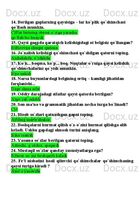 14. Berilgan gaplarning qaysisiga – lar ko`plik qo`shimchasi 
qo`llash mumkin.
C)Har birining obrosi o`ziga yarasha.
qo`llab bo`lmaydi.
15. Qaysi gaqpda qaratqich kelishigidagi ot belgisiz qo`llangan?
B)Birovga chuqur qazima.
16. Jo`nalish kelishigi qo`shimchasi qo`shilgan qatorni toping.
A)chelakda, o`rdakda.
17. Ko`k... boqma, ko`p... boq. Nuqtalar o`rniga qaysi kelishik 
qo`shimchalarini qo`yish mumkin.
B)jo`nalish
18. Narsa buyumlardagi belgining ortiq – kamligi jihatidan 
farqlanishi...
D)qo`shma sifat
19. Oddiy darajadagi sifatlar qaysi qatorda berilgan?
A)go`zal, odobli  
20. Son ma’no va grammatik jihatdan necha turga bo`linadi?
C)4  
21. Hisob so`zlari qatnashgan gapni toping.
A)Ming marta shukur.
22. Boshqalarni hurmat qilish o`z-o`zini hurmat qilishga olib 
keladi. Ushbu gapdagi olmosh turini aniqlang.
B)ko`rsatish
23. Yasama so`zlar berilgan qatorni toping.
A)tinchi, g`uldira, qisqardi  
24. Mustaqil so`zlar qanday xususiyatlarga ega?
B)biror so`zni boshqarib keladi
25.   Fe’l   nisbatini   hosil   qiluvchi   qo`shimchalar   qo`shimchaning
qaysi turiga kiradi ?
A)so`z yasovchi   