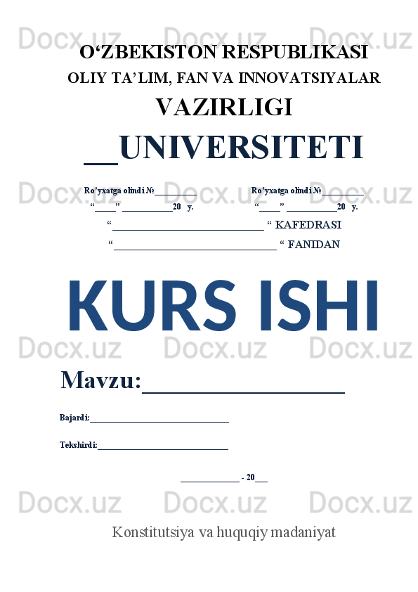 O‘ZBEKISTON RESPUBLIKASI 
OLIY  TA’LIM, FAN  VA INNOVATSIYALAR
VAZIRLIGI
__UNIVERSITETI
Ro’yxatga olindi №__________                          Ro’yxatga olindi №__________
“_____” ____________20   y.                             “_____” ____________20   y.
“___________________________ “ KAFEDRASI
“_____________________________ “ FANIDAN
KURS ISHI 
Mavzu:________________ 
Bajardi:_________________________________
Tekshirdi:_______________________________
______________ - 20___
Konstitutsiya va huquqiy madaniyat