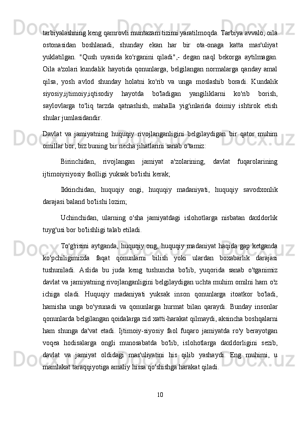 tarbiyalashning keng qamrovli muntazam tizimi yaratilmoqda. Tarbiya avvalo, oila
ostonasidan   boshlanadi,   shunday   ekan   har   bir   ota-onaga   katta   mas'uliyat
yuklatilgan.   "Qush   uyasida   ko'rganini   qiladi",-   degan   naql   bekorga   aytilmagan.
Oila   a'zolari   kundalik   hayotida   qonunlarga,   belgilangan   normalarga   qanday   amal
qilsa,   yosh   avlod   shunday   holatni   ko'rib   va   unga   moslashib   boradi.   Kundalik
siyosiy,ijtimoiy,iqtisodiy   hayotda   bo'ladigan   yangiliklarni   ko'rib   borish,
saylovlarga   to'liq   tarzda   qatnashish,   mahalla   yig'inlarida   doimiy   ishtirok   etish
shular jumlasidandir.
Davlat   va   jamiyatning   huquqiy   rivojlanganligini   belgilaydigan   bir   qator   muhim
omillar bor, biz buning bir necha jihatlarini sanab o'tamiz:
  Birinchidan,   rivojlangan   jamiyat   a'zolarining,   davlat   fuqarolarining
ijtimoiysiyosiy faolligi yuksak bo'lishi kerak;
  Ikkinchidan,   huquqiy   ongi,   huquqiy   madaniyati,   huquqiy   savodxonlik
darajasi baland bo'lishi lozim;
  Uchinchidan,   ularning   o'sha   jamiyatdagi   islohotlarga   nisbatan   daxldorlik
tuyg'usi bor bo'lishligi talab etiladi.
  To'g'risini  aytganda, huquqiy ong, huquqiy madaniyat  haqida gap  ketganda
ko'pchiligimizda   faqat   qonunlarni   bilish   yoki   ulardan   boxabarlik   darajasi
tushuniladi.   Aslida   bu   juda   keng   tushuncha   bo'lib,   yuqorida   sanab   o'tganimiz
davlat va jamiyatning rivojlanganligini belgilaydigan uchta muhim omilni ham o'z
ichiga   oladi.   Huquqiy   madaniyati   yuksak   inson   qonunlarga   itoatkor   bo'ladi,
hamisha   unga   bo'ysunadi   va   qonunlarga   hurmat   bilan   qaraydi.   Bunday   insonlar
qonunlarda belgilangan qoidalarga zid xatti-harakat qilmaydi, aksincha boshqalarni
ham   shunga   da'vat   etadi.   Ijtimoiy-siyosiy   faol   fuqaro   jamiyatda   ro'y   berayotgan
voqea   hodisalarga   ongli   munosabatda   bo'lib,   islohotlarga   daxldorligini   sezib,
davlat   va   jamiyat   oldidagi   mas'uliyatini   his   qilib   yashaydi.   Eng   muhimi,   u
mamlakat taraqqiyotiga amaliy hissa qo'shishga harakat qiladi.
10 