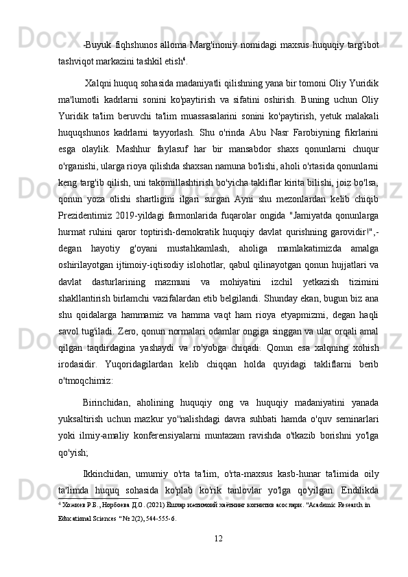   -Buyuk   fiqhshunos   alloma   Marg'inoniy   nomidagi   maxsus   huquqiy  targ'ibot
tashviqot markazini tashkil etish 4
.
 Xalqni huquq sohasida madaniyatli qilishning yana bir tomoni Oliy Yuridik
ma'lumotli   kadrlarni   sonini   ko'paytirish   va   sifatini   oshirish.   Buning   uchun   Oliy
Yuridik   ta'lim   beruvchi   ta'lim   muassasalarini   sonini   ko'paytirish,   yetuk   malakali
huquqshunos   kadrlarni   tayyorlash.   Shu   o'rinda   Abu   Nasr   Farobiyning   fikrlarini
esga   olaylik.   Mashhur   faylasuf   har   bir   mansabdor   shaxs   qonunlarni   chuqur
o'rganishi, ularga rioya qilishda shaxsan namuna bo'lishi, aholi o'rtasida qonunlarni
keng targ'ib qilish, uni takomillashtirish bo'yicha takliflar kirita bilishi, joiz bo'lsa,
qonun   yoza   olishi   shartligini   ilgari   surgan   Ayni   shu   mezonlardan   kelib   chiqib
Prezidentimiz   2019-yildagi   farmonlarida   fuqarolar   ongida   "Jamiyatda   qonunlarga
hurmat   ruhini   qaror   toptirish-demokratik   huquqiy   davlat   qurishning   garovidir!",-
degan   hayotiy   g'oyani   mustahkamlash,   aholiga   mamlakatimizda   amalga
oshirilayotgan ijtimoiy-iqtisodiy islohotlar, qabul qilinayotgan qonun hujjatlari va
davlat   dasturlarining   mazmuni   va   mohiyatini   izchil   yetkazish   tizimini
shakllantirish birlamchi vazifalardan etib belgilandi. Shunday ekan, bugun biz ana
shu   qoidalarga   hammamiz   va   hamma   vaqt   ham   rioya   etyapmizmi,   degan   haqli
savol tug'iladi. Zero, qonun normalari odamlar ongiga singgan va ular orqali amal
qilgan   taqdirdagina   yashaydi   va   ro'yobga   chiqadi.   Qonun   esa   xalqning   xohish
irodasidir.   Yuqoridagilardan   kelib   chiqqan   holda   quyidagi   takliflarni   berib
o'tmoqchimiz:
  Birinchidan,   aholining   huquqiy   ong   va   huquqiy   madaniyatini   yanada
yuksaltirish   uchun   mazkur   yo''nalishdagi   davra   suhbati   hamda   o'quv   seminarlari
yoki   ilmiy-amaliy   konferensiyalarni   muntazam   ravishda   o'tkazib   borishni   yo'lga
qo'yish;
  Ikkinchidan,   umumiy   o'rta   ta'lim,   o'rta-maxsus   kasb-hunar   ta'limida   oily
ta'limda   huquq   sohasida   ko'plab   ko'rik   tanlovlar   yo'lga   qo'yilgan.   Endilikda
4
  Хожиев   Р . Б .,  Норбоева   Д . О . (2021)  Ёшлар   ижтимоий   х a ётнинг   когнитив   асослари . "Academic Research in 
Educational Sciences " № 2(2), 544-555-6.
12 