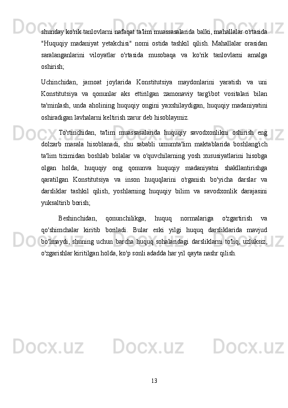 shunday ko'rik tanlovlarni nafaqat ta'lim muassasalarida balki, mahallalar o'rtasida
"Huquqiy   madaniyat   yetakchisi"   nomi   ostida   tashkil   qilish.   Mahallalar   orasidan
saralanganlarini   viloyatlar   o'rtasida   musobaqa   va   ko'rik   tanlovlarni   amalga
oshirish;
Uchinchidan,   jamoat   joylarida   Konstitutsiya   maydonlarini   yaratish   va   uni
Konstitutsiya   va   qonunlar   aks   ettirilgan   zamonaviy   targ'ibot   vositalari   bilan
ta'minlash,   unda   aholining   huquqiy   ongini   yaxshilaydigan,   huquqiy   madaniyatini
oshiradigan lavhalarni keltirish zarur deb hisoblaymiz.
  To'rtinchidan,   ta'lim   muassasalarida   huquqiy   savodxonlikni   oshirish   eng
dolzarb   masala   hisoblanadi,   shu   sababli   umumta'lim   maktablarida   boshlang'ich
ta'lim   tizimidan   boshlab   bolalar   va   o'quvchilarning   yosh   xususiyatlarini   hisobga
olgan   holda,   huquqiy   ong   qonunva   huquqiy   madaniyatni   shakllantirishga
qaratilgan   Konstitutsiya   va   inson   huquqlarini   o'rganish   bo'yicha   darslar   va
darsliklar   tashkil   qilish,   yoshlarning   huquqiy   bilim   va   savodxonlik   darajasini
yuksaltirib borish;
  Beshinchidan,   qonunchilikga,   huquq   normalariga   o'zgartirish   va
qo'shimchalar   kiritib   boriladi.   Bular   eski   yilgi   huquq   darsliklarida   mavjud
bo'lmaydi,   shuning   uchun   barcha   huquq   sohalaridagi   darsliklarni   to'liq,   uzluksiz,
o'zgarishlar kiritilgan holda, ko'p sonli adadda har yil qayta nashr qilish.
13 