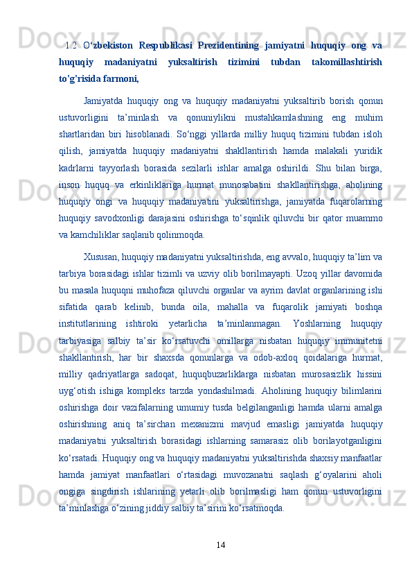   1.2   O ‘zbekiston   Respublikasi   Prezidentining   jamiyatni   huquqiy   ong   va
huquqiy   madaniyatni   yuksaltirish   tizimini   tubdan   takomillashtirish
to'g'risida farmoni, 
  Jamiyatda   huquqiy   ong   va   huquqiy   madaniyatni   yuksaltirib   borish   qonun
ustuvorligini   ta’minlash   va   qonuniylikni   mustahkamlashning   eng   muhim
shartlaridan   biri   hisoblanadi.   So‘nggi   yillarda   milliy   huquq   tizimini   tubdan   isloh
qilish,   jamiyatda   huquqiy   madaniyatni   shakllantirish   hamda   malakali   yuridik
kadrlarni   tayyorlash   borasida   sezilarli   ishlar   amalga   oshirildi.   Shu   bilan   birga,
inson   huquq   va   erkinliklariga   hurmat   munosabatini   shakllantirishga,   aholining
huquqiy   ongi   va   huquqiy   madaniyatini   yuksaltirishga,   jamiyatda   fuqarolarning
huquqiy   savodxonligi   darajasini   oshirishga   to‘sqinlik   qiluvchi   bir   qator   muammo
va kamchiliklar saqlanib qolinmoqda.
  Xususan, huquqiy madaniyatni yuksaltirishda, eng avvalo, huquqiy ta’lim va
tarbiya borasidagi ishlar tizimli va uzviy olib borilmayapti. Uzoq yillar davomida
bu masala huquqni muhofaza qiluvchi organlar va ayrim davlat organlarining ishi
sifatida   qarab   kelinib,   bunda   oila,   mahalla   va   fuqarolik   jamiyati   boshqa
institutlarining   ishtiroki   yetarlicha   ta’minlanmagan.   Yoshlarning   huquqiy
tarbiyasiga   salbiy   ta’sir   ko‘rsatuvchi   omillarga   nisbatan   huquqiy   immunitetni
shakllantirish,   har   bir   shaxsda   qonunlarga   va   odob-axloq   qoidalariga   hurmat,
milliy   qadriyatlarga   sadoqat,   huquqbuzarliklarga   nisbatan   murosasizlik   hissini
uyg‘otish   ishiga   kompleks   tarzda   yondashilmadi.   Aholining   huquqiy   bilimlarini
oshirishga   doir   vazifalarning   umumiy   tusda   belgilanganligi   hamda   ularni   amalga
oshirishning   aniq   ta’sirchan   mexanizmi   mavjud   emasligi   jamiyatda   huquqiy
madaniyatni   yuksaltirish   borasidagi   ishlarning   samarasiz   olib   borilayotganligini
ko‘rsatadi. Huquqiy ong va huquqiy madaniyatni yuksaltirishda shaxsiy manfaatlar
hamda   jamiyat   manfaatlari   o‘rtasidagi   muvozanatni   saqlash   g‘oyalarini   aholi
ongiga   singdirish   ishlarining   yetarli   olib   borilmasligi   ham   qonun   ustuvorligini
ta’minlashga o‘zining jiddiy salbiy ta’sirini ko‘rsatmoqda.
14 