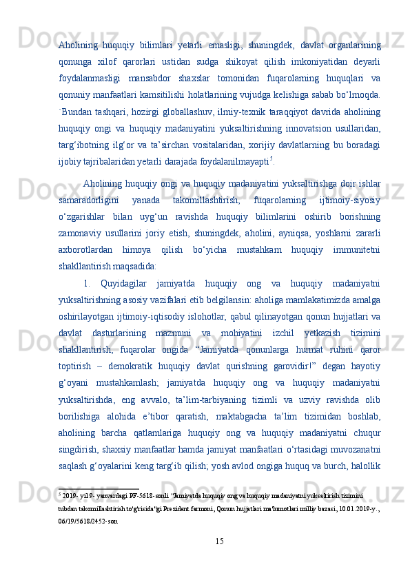 Aholining   huquqiy   bilimlari   yetarli   emasligi,   shuningdek,   davlat   organlarining
qonunga   xilof   qarorlari   ustidan   sudga   shikoyat   qilish   imkoniyatidan   deyarli
foydalanmasligi   mansabdor   shaxslar   tomonidan   fuqarolarning   huquqlari   va
qonuniy manfaatlari kamsitilishi holatlarining vujudga kelishiga sabab bo‘lmoqda.
`Bundan   tashqari,   hozirgi   globallashuv,   ilmiy-texnik   taraqqiyot   davrida   aholining
huquqiy   ongi   va   huquqiy   madaniyatini   yuksaltirishning   innovatsion   usullaridan,
targ‘ibotning   ilg‘or   va   ta’sirchan   vositalaridan,   xorijiy   davlatlarning   bu   boradagi
ijobiy tajribalaridan yetarli darajada foydalanilmayapti 5
.
  Aholining  huquqiy   ongi   va   huquqiy  madaniyatini   yuksaltirishga   doir   ishlar
samaradorligini   yanada   takomillashtirish,   fuqarolarning   ijtimoiy-siyosiy
o‘zgarishlar   bilan   uyg‘un   ravishda   huquqiy   bilimlarini   oshirib   borishning
zamonaviy   usullarini   joriy   etish,   shuningdek,   aholini,   ayniqsa,   yoshlarni   zararli
axborotlardan   himoya   qilish   bo‘yicha   mustahkam   huquqiy   immunitetni
shakllantirish maqsadida:
  1.   Quyidagilar   jamiyatda   huquqiy   ong   va   huquqiy   madaniyatni
yuksaltirishning asosiy vazifalari etib belgilansin: aholiga mamlakatimizda amalga
oshirilayotgan ijtimoiy-iqtisodiy islohotlar, qabul qilinayotgan qonun hujjatlari va
davlat   dasturlarining   mazmuni   va   mohiyatini   izchil   yetkazish   tizimini
shakllantirish,   fuqarolar   ongida   “Jamiyatda   qonunlarga   hurmat   ruhini   qaror
toptirish     demokratik   huquqiy   davlat   qurishning   garovidir!”   degan   hayotiy‒
g‘oyani   mustahkamlash;   jamiyatda   huquqiy   ong   va   huquqiy   madaniyatni
yuksaltirishda,   eng   avvalo,   ta’lim-tarbiyaning   tizimli   va   uzviy   ravishda   olib
borilishiga   alohida   e’tibor   qaratish,   maktabgacha   ta’lim   tizimidan   boshlab,
aholining   barcha   qatlamlariga   huquqiy   ong   va   huquqiy   madaniyatni   chuqur
singdirish, shaxsiy manfaatlar hamda jamiyat manfaatlari o‘rtasidagi muvozanatni
saqlash g‘oyalarini keng targ‘ib qilish; yosh avlod ongiga huquq va burch, halollik
5
  2019- yil 9- yanvardagi PF-5618-sonli "Jamiyatda huquqiy ong va huquqiy madaniyatni yuksaltirish tizimini 
tubdan takomillashtirish to'g'risida"gi Prezident farmoni, Qonun hujjatlari ma'lumotlari milliy bazasi, 10.01.2019-y.,
06/19/5618/2452-son
15 