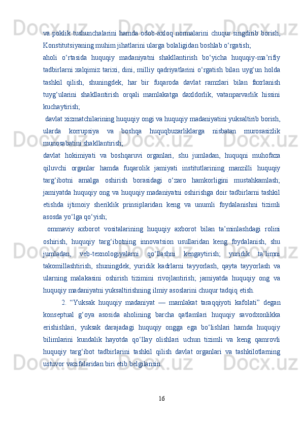 va poklik tushunchalarini  hamda odob-axloq normalarini chuqur singdirib borish,
Konstitutsiyaning muhim jihatlarini ularga bolaligidan boshlab o‘rgatish;
aholi   o‘rtasida   huquqiy   madaniyatni   shakllantirish   bo‘yicha   huquqiy-ma’rifiy
tadbirlarni  xalqimiz  tarixi,  dini, milliy qadriyatlarini  o‘rgatish  bilan  uyg‘un  holda
tashkil   qilish,   shuningdek,   har   bir   fuqaroda   davlat   ramzlari   bilan   faxrlanish
tuyg‘ularini   shakllantirish   orqali   mamlakatga   daxldorlik,   vatanparvarlik   hissini
kuchaytirish;
 davlat xizmatchilarining huquqiy ongi va huquqiy madaniyatini yuksaltirib borish,
ularda   korrupsiya   va   boshqa   huquqbuzarliklarga   nisbatan   murosasizlik
munosabatini shakllantirish; 
davlat   hokimiyati   va   boshqaruvi   organlari,   shu   jumladan,   huquqni   muhofaza
qiluvchi   organlar   hamda   fuqarolik   jamiyati   institutlarining   manzilli   huquqiy
targ‘ibotni   amalga   oshirish   borasidagi   o‘zaro   hamkorligini   mustahkamlash;
jamiyatda huquqiy ong va huquqiy madaniyatni oshirishga doir tadbirlarni tashkil
etishda   ijtimoiy   sheriklik   prinsiplaridan   keng   va   unumli   foydalanishni   tizimli
asosda yo‘lga qo‘yish;
  ommaviy   axborot   vositalarining   huquqiy   axborot   bilan   ta’minlashdagi   rolini
oshirish,   huquqiy   targ‘ibotning   innovatsion   usullaridan   keng   foydalanish,   shu
jumladan,   veb-texnologiyalarni   qo‘llashni   kengaytirish;   yuridik   ta’limni
takomillashtirish,   shuningdek,   yuridik   kadrlarni   tayyorlash,   qayta   tayyorlash   va
ularning   malakasini   oshirish   tizimini   rivojlantirish;   jamiyatda   huquqiy   ong   va
huquqiy madaniyatni yuksaltirishning ilmiy asoslarini chuqur tadqiq etish.
  2.   “Yuksak   huquqiy   madaniyat   —   mamlakat   taraqqiyoti   kafolati”   degan
konseptual   g‘oya   asosida   aholining   barcha   qatlamlari   huquqiy   savodxonlikka
erishishlari,   yuksak   darajadagi   huquqiy   ongga   ega   bo‘lishlari   hamda   huquqiy
bilimlarini   kundalik   hayotda   qo‘llay   olishlari   uchun   tizimli   va   keng   qamrovli
huquqiy   targ‘ibot   tadbirlarini   tashkil   qilish   davlat   organlari   va   tashkilotlarning
ustuvor vazifalaridan biri etib belgilansin.
16 