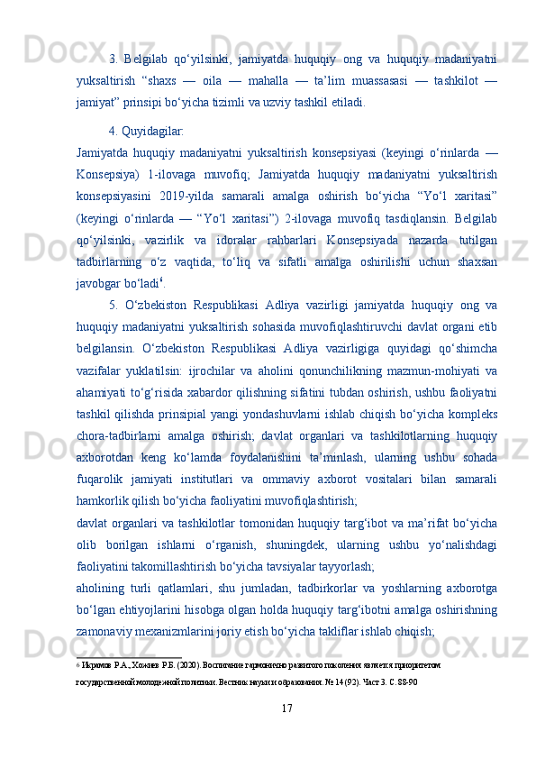   3.   Belgilab   qo‘yilsinki,   jamiyatda   huquqiy   ong   va   huquqiy   madaniyatni
yuksaltirish   “shaxs   —   oila   —   mahalla   —   ta’lim   muassasasi   —   tashkilot   —
jamiyat” prinsipi bo‘yicha tizimli va uzviy tashkil etiladi.
  4. Quyidagilar:
Jamiyatda   huquqiy   madaniyatni   yuksaltirish   konsepsiyasi   (keyingi   o‘rinlarda   —
Konsepsiya)   1-ilovaga   muvofiq;   Jamiyatda   huquqiy   madaniyatni   yuksaltirish
konsepsiyasini   2019-yilda   samarali   amalga   oshirish   bo‘yicha   “Yo‘l   xaritasi”
(keyingi   o‘rinlarda   —   “Yo‘l   xaritasi”)   2-ilovaga   muvofiq   tasdiqlansin.   Belgilab
qo‘yilsinki,   vazirlik   va   idoralar   rahbarlari   Konsepsiyada   nazarda   tutilgan
tadbirlarning   o‘z   vaqtida,   to‘liq   va   sifatli   amalga   oshirilishi   uchun   shaxsan
javobgar bo‘ladi 6
.
  5.   O‘zbekiston   Respublikasi   Adliya   vazirligi   jamiyatda   huquqiy   ong   va
huquqiy madaniyatni  yuksaltirish sohasida  muvofiqlashtiruvchi  davlat  organi  etib
belgilansin.   O‘zbekiston   Respublikasi   Adliya   vazirligiga   quyidagi   qo‘shimcha
vazifalar   yuklatilsin:   ijrochilar   va   aholini   qonunchilikning   mazmun-mohiyati   va
ahamiyati to‘g‘risida xabardor qilishning sifatini tubdan oshirish, ushbu faoliyatni
tashkil  qilishda prinsipial  yangi yondashuvlarni ishlab chiqish bo‘yicha kompleks
chora-tadbirlarni   amalga   oshirish;   davlat   organlari   va   tashkilotlarning   huquqiy
axborotdan   keng   ko‘lamda   foydalanishini   ta’minlash,   ularning   ushbu   sohada
fuqarolik   jamiyati   institutlari   va   ommaviy   axborot   vositalari   bilan   samarali
hamkorlik qilish bo‘yicha faoliyatini muvofiqlashtirish;
davlat   organlari   va   tashkilotlar   tomonidan   huquqiy  targ‘ibot   va   ma’rifat   bo‘yicha
olib   borilgan   ishlarni   o‘rganish,   shuningdek,   ularning   ushbu   yo‘nalishdagi
faoliyatini takomillashtirish bo‘yicha tavsiyalar tayyorlash;
aholining   turli   qatlamlari,   shu   jumladan,   tadbirkorlar   va   yoshlarning   axborotga
bo‘lgan ehtiyojlarini hisobga olgan holda huquqiy targ‘ibotni amalga oshirishning
zamonaviy mexanizmlarini joriy etish bo‘yicha takliflar ishlab chiqish;
6
  Икрамов Р.А., Хожиев Р.Б. (2020). Воспитание гармонично развитого поколения является приоритетом 
государственной молодежной политики. Вестник науки и образования. № 14 (92). Част 3. С. 88-90
17 