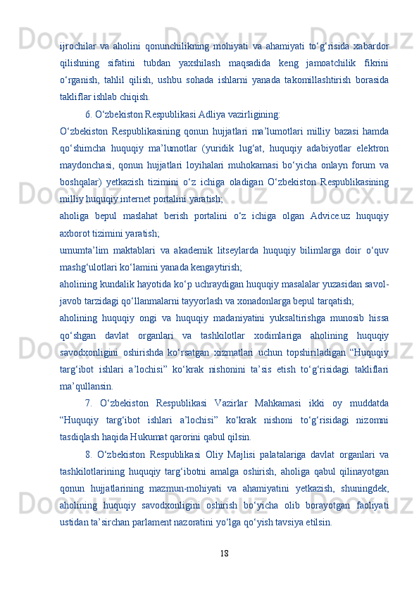 ijrochilar   va   aholini   qonunchilikning   mohiyati   va   ahamiyati   to‘g‘risida   xabardor
qilishning   sifatini   tubdan   yaxshilash   maqsadida   keng   jamoatchilik   fikrini
o‘rganish,   tahlil   qilish,   ushbu   sohada   ishlarni   yanada   takomillashtirish   borasida
takliflar ishlab chiqish.
  6. O‘zbekiston Respublikasi Adliya vazirligining:
O‘zbekiston   Respublikasining   qonun   hujjatlari   ma’lumotlari   milliy   bazasi   hamda
qo‘shimcha   huquqiy   ma’lumotlar   (yuridik   lug‘at,   huquqiy   adabiyotlar   elektron
maydonchasi,   qonun   hujjatlari   loyihalari   muhokamasi   bo‘yicha   onlayn   forum   va
boshqalar)   yetkazish   tizimini   o‘z   ichiga   oladigan   O‘zbekiston   Respublikasining
milliy huquqiy internet portalini yaratish;
aholiga   bepul   maslahat   berish   portalini   o‘z   ichiga   olgan   Advice.uz   huquqiy
axborot tizimini yaratish;
umumta’lim   maktablari   va   akademik   litseylarda   huquqiy   bilimlarga   doir   o‘quv
mashg‘ulotlari ko‘lamini yanada kengaytirish;
aholining kundalik hayotida ko‘p uchraydigan huquqiy masalalar yuzasidan savol-
javob tarzidagi qo‘llanmalarni tayyorlash va xonadonlarga bepul tarqatish;
aholining   huquqiy   ongi   va   huquqiy   madaniyatini   yuksaltirishga   munosib   hissa
qo‘shgan   davlat   organlari   va   tashkilotlar   xodimlariga   aholining   huquqiy
savodxonligini   oshirishda   ko‘rsatgan   xizmatlari   uchun   topshiriladigan   “Huquqiy
targ‘ibot   ishlari   a’lochisi”   ko‘krak   nishonini   ta’sis   etish   to‘g‘risidagi   takliflari
ma’qullansin.
  7.   O‘zbekiston   Respublikasi   Vazirlar   Mahkamasi   ikki   oy   muddatda
“Huquqiy   targ‘ibot   ishlari   a’lochisi”   ko‘krak   nishoni   to‘g‘risidagi   nizomni
tasdiqlash haqida Hukumat qarorini qabul qilsin.
  8.   O‘zbekiston   Respublikasi   Oliy   Majlisi   palatalariga   davlat   organlari   va
tashkilotlarining   huquqiy   targ‘ibotni   amalga   oshirish,   aholiga   qabul   qilinayotgan
qonun   hujjatlarining   mazmun-mohiyati   va   ahamiyatini   yetkazish,   shuningdek,
aholining   huquqiy   savodxonligini   oshirish   bo‘yicha   olib   borayotgan   faoliyati
ustidan ta’sirchan parlament nazoratini yo‘lga qo‘yish tavsiya etilsin.
18