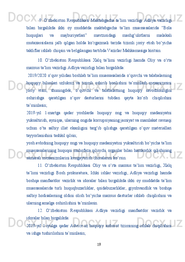   9.   O‘zbekiston   Respublikasi   Maktabgacha   ta’lim   vazirligi   Adliya   vazirligi
bilan   birgalikda   ikki   oy   muddatda   maktabgacha   ta’lim   muassasalarida   “Bola
huquqlari   va   majburiyatlari”   mavzusidagi   mashg‘ulotlarni   malakali
mutaxassislarni   jalb   qilgan   holda   ko‘rgazmali   tarzda   tizimli   joriy   etish   bo‘yicha
takliflar ishlab chiqsin va belgilangan tartibda Vazirlar Mahkamasiga kiritsin.
  10.   O‘zbekiston   Respublikasi   Xalq   ta’limi   vazirligi   hamda   Oliy   va   o‘rta
maxsus ta’lim vazirligi Adliya vazirligi bilan birgalikda:
 2019/2020 o‘quv yilidan boshlab ta’lim muassasalarida o‘quvchi va talabalarning
huquqiy   bilimlari   uzluksiz   va   tizimli   oshirib   borilishini   ta’minlash   mexanizmini
joriy   etsin,   shuningdek,   o‘quvchi   va   talabalarning   huquqiy   savodxonligini
oshirishga   qaratilgan   o‘quv   dasturlarini   tubdan   qayta   ko‘rib   chiqilishini
ta’minlasin;
2019-yil   1-martga   qadar   yoshlarda   huquqiy   ong   va   huquqiy   madaniyatni
yuksaltirish, ayniqsa, ularning ongida korrupsiyaning jamiyat va mamlakat ravnaqi
uchun   o‘ta   salbiy   illat   ekanligini   targ‘ib   qilishga   qaratilgan   o‘quv   materiallari
tayyorlanishini tashkil qilsin;
yosh avlodning huquqiy ongi va huquqiy madaniyatini yuksaltirish bo‘yicha ta’lim
muassasalarining huquqni muhofaza qiluvchi organlar bilan hamkorlik qilishining
samarali mexanizmlarini kengaytirish choralarini ko‘rsin.
  11.   O‘zbekiston   Respublikasi   Oliy   va   o‘rta   maxsus   ta’lim   vazirligi,   Xalq
ta’limi   vazirligi   Bosh   prokuratura,   Ichki   ishlar   vazirligi,   Adliya   vazirligi   hamda
boshqa   manfaatdor   vazirlik   va   idoralar   bilan   birgalikda   ikki   oy   muddatda   ta’lim
muassasalarida   turli   huquqbuzarliklar,   qoidabuzarliklar,   giyohvandlik   va   boshqa
salbiy   hodisalarning   oldini   olish   bo‘yicha   maxsus   dasturlar   ishlab   chiqilishini   va
ularning amalga oshirilishini ta’minlasin.
  12.   O‘zbekiston   Respublikasi   Adliya   vazirligi   manfaatdor   vazirlik   va
idoralar bilan birgalikda:
2019-yil   1-iyulga   qadar   Advice.uz   huquqiy   axborot   tizimining   ishlab   chiqilishini
va ishga tushirilishini ta’minlasin;
19 