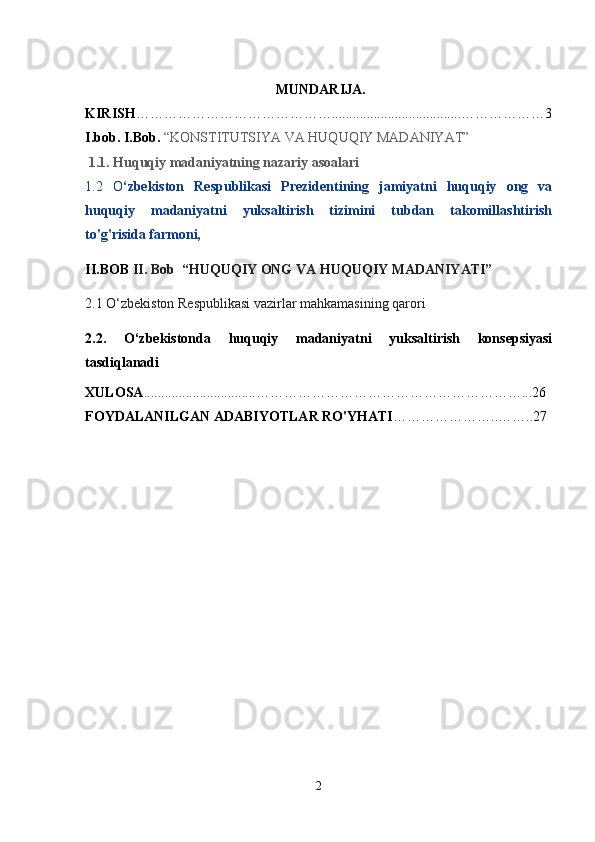  MUNDARIJA.
KIRISH …………………………………….....................................………………3
I.bob.  I.Bob.  “KONSTITUTSIYA VA HUQUQIY MADANIYAT”  
 1.1. Huquqiy madaniyatning nazariy asoalari
1.2   O ‘zbekiston   Respublikasi   Prezidentining   jamiyatni   huquqiy   ong   va
huquqiy   madaniyatni   yuksaltirish   tizimini   tubdan   takomillashtirish
to'g'risida farmoni, 
II.BOB  II. Bob  “HUQUQIY ONG VA HUQUQIY MADANIYATI”
2.1 O‘zbekiston Respublikasi vazirlar mahkamasining qarori
2.2.   O‘zbekistonda   huquqiy   madaniyatni   yuksaltirish   konsepsiyasi
tasdiqlanadi
XULOSA ................................…………………………………………………...26
FOYDALANILGAN ADABIYOTLAR RO'YHATI …………………..……..27
2 