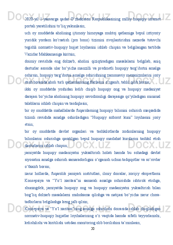 2020-yil   1-yanvarga   qadar   O‘zbekiston   Respublikasining   milliy   huquqiy   internet
portali yaratilishini to‘liq yakunlasin;
uch   oy   muddatda   aholining   ijtimoiy   himoyaga   muhtoj   qatlamiga   bepul   ixtiyoriy
yuridik   yordam   ko‘rsatish   (pro   bono)   tizimini   rivojlantirishni   nazarda   tutuvchi
tegishli   normativ-huquqiy   hujjat   loyihasini   ishlab   chiqsin   va   belgilangan   tartibda
Vazirlar Mahkamasiga kiritsin;
doimiy   ravishda   eng   dolzarb,   aholini   qiziqtiradigan   masalalarni   belgilab,   aniq
dasturlar   asosida   ular   bo‘yicha   manzilli   va   predmetli   huquqiy   targ‘ibotni   amalga
oshirsin, huquqiy targ‘ibotni amalga oshirishning zamonaviy mexanizmlarini joriy
etish borasida aholi turli qatlamlarining fikrlarini o‘rganib, tahlil qilib borsin;
ikki   oy   muddatda   yoshidan   kelib   chiqib   huquqiy   ong   va   huquqiy   madaniyat
darajasi bo‘yicha aholining huquqiy savodxonligi darajasiga qo‘yiladigan minimal
talablarni ishlab chiqsin va tasdiqlasin;
bir  oy  muddatda  mahallalarda   fuqarolarning  huquqiy  bilimini   oshirish  maqsadida
tizimli   ravishda   amalga   oshiriladigan   “Huquqiy   axborot   kuni”   loyihasini   joriy
etsin;
bir   oy   muddatda   davlat   organlari   va   tashkilotlarda   xodimlarning   huquqiy
bilimlarini   oshirishga   qaratilgan   bepul   huquqiy   maslahat   kurslarini   tashkil   etish
dasturlarini ishlab chiqsin;
jamiyatda   huquqiy   madaniyatni   yuksaltirish   holati   hamda   bu   sohadagi   davlat
siyosatini amalga oshirish samaradorligini o‘rganish uchun tadqiqotlar va so‘rovlar
o‘tkazib borsin;
zarur   hollarda,   fuqarolik   jamiyati   institutlari,   ilmiy   doiralar,   xorijiy   ekspertlarni
Konsepsiya   va   “Yo‘l   xaritasi”ni   samarali   amalga   oshirishda   ishtirok   etishga,
shuningdek,   jamiyatda   huquqiy   ong   va   huquqiy   madaniyatni   yuksaltirish   bilan
bog‘liq   dolzarb   masalalarni   muhokama   qilishga   va   natijasi   bo‘yicha   zarur   chora-
tadbirlarni belgilashga keng jalb qilsin;
Konsepsiya va “Yo‘l xaritasi”ning amalga oshirilishi doirasida ishlab chiqiladigan
normativ-huquqiy   hujjatlar   loyihalarining   o‘z   vaqtida   hamda   sifatli   tayyorlanishi,
kelishilishi va kiritilishi ustidan monitoring olib borilishini ta’minlasin;
20 