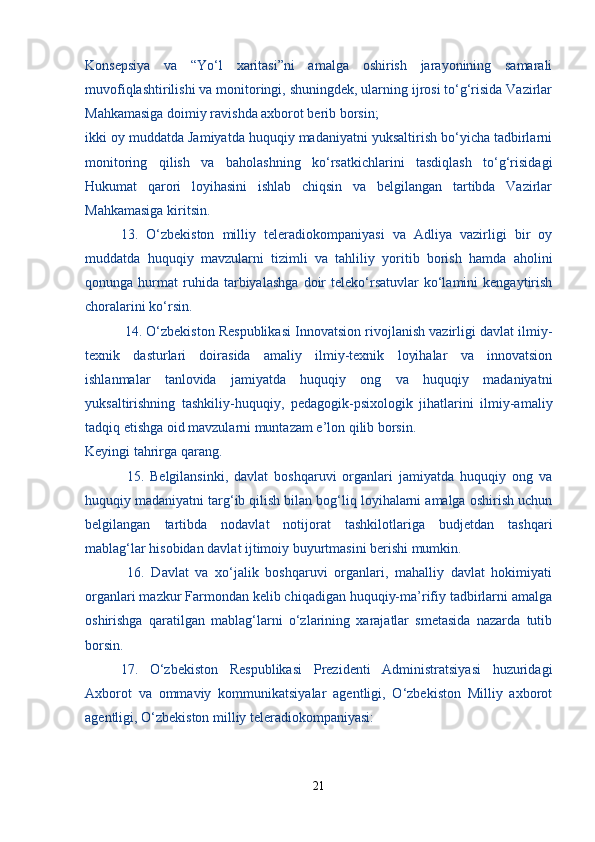 Konsepsiya   va   “Yo‘l   xaritasi”ni   amalga   oshirish   jarayonining   samarali
muvofiqlashtirilishi va monitoringi, shuningdek, ularning ijrosi to‘g‘risida Vazirlar
Mahkamasiga doimiy ravishda axborot berib borsin;
ikki oy muddatda Jamiyatda huquqiy madaniyatni yuksaltirish bo‘yicha tadbirlarni
monitoring   qilish   va   baholashning   ko‘rsatkichlarini   tasdiqlash   to‘g‘risidagi
Hukumat   qarori   loyihasini   ishlab   chiqsin   va   belgilangan   tartibda   Vazirlar
Mahkamasiga kiritsin.
   13.   O‘zbekiston   milliy   teleradiokompaniyasi   va   Adliya   vazirligi   bir   oy
muddatda   huquqiy   mavzularni   tizimli   va   tahliliy   yoritib   borish   hamda   aholini
qonunga  hurmat   ruhida   tarbiyalashga   doir   teleko‘rsatuvlar   ko‘lamini   kengaytirish
choralarini ko‘rsin.
 14. O‘zbekiston Respublikasi Innovatsion rivojlanish vazirligi davlat ilmiy-
texnik   dasturlari   doirasida   amaliy   ilmiy-texnik   loyihalar   va   innovatsion
ishlanmalar   tanlovida   jamiyatda   huquqiy   ong   va   huquqiy   madaniyatni
yuksaltirishning   tashkiliy-huquqiy,   pedagogik-psixologik   jihatlarini   ilmiy-amaliy
tadqiq etishga oid mavzularni muntazam e’lon qilib borsin.
Keyingi tahrirga qarang.
  15.   Belgilansinki,   davlat   boshqaruvi   organlari   jamiyatda   huquqiy   ong   va
huquqiy madaniyatni targ‘ib qilish bilan bog‘liq loyihalarni amalga oshirish uchun
belgilangan   tartibda   nodavlat   notijorat   tashkilotlariga   budjetdan   tashqari
mablag‘lar hisobidan davlat ijtimoiy buyurtmasini berishi mumkin.
  16.   Davlat   va   xo‘jalik   boshqaruvi   organlari,   mahalliy   davlat   hokimiyati
organlari mazkur Farmondan kelib chiqadigan huquqiy-ma’rifiy tadbirlarni amalga
oshirishga   qaratilgan   mablag‘larni   o‘zlarining   xarajatlar   smetasida   nazarda   tutib
borsin.
17.   O‘zbekiston   Respublikasi   Prezidenti   Administratsiyasi   huzuridagi
Axborot   va   ommaviy   kommunikatsiyalar   agentligi,   O‘zbekiston   Milliy   axborot
agentligi, O‘zbekiston milliy teleradiokompaniyasi:
21 