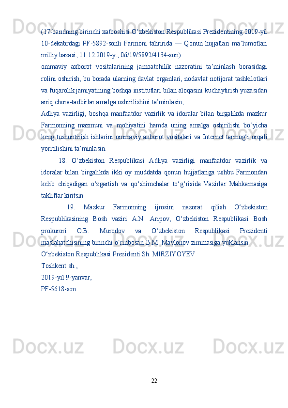 (17-bandning birinchi xatboshisi O‘zbekiston Respublikasi Prezidentining 2019-yil
10-dekabrdagi   PF-5892-sonli   Farmoni   tahririda   —   Qonun   hujjatlari   ma’lumotlari
milliy bazasi, 11.12.2019-y., 06/19/5892/4134-son)
ommaviy   axborot   vositalarining   jamoatchilik   nazoratini   ta’minlash   borasidagi
rolini oshirish, bu borada ularning davlat organlari, nodavlat notijorat tashkilotlari
va fuqarolik jamiyatining boshqa institutlari bilan aloqasini kuchaytirish yuzasidan
aniq chora-tadbirlar amalga oshirilishini ta’minlasin;
Adliya   vazirligi,   boshqa   manfaatdor   vazirlik   va   idoralar   bilan   birgalikda   mazkur
Farmonning   mazmuni   va   mohiyatini   hamda   uning   amalga   oshirilishi   bo‘yicha
keng tushuntirish ishlarini  ommaviy axborot vositalari va Internet  tarmog‘i  orqali
yoritilishini ta’minlasin.
  18.   O‘zbekiston   Respublikasi   Adliya   vazirligi   manfaatdor   vazirlik   va
idoralar   bilan   birgalikda   ikki   oy   muddatda   qonun   hujjatlariga   ushbu   Farmondan
kelib   chiqadigan   o‘zgartish   va   qo‘shimchalar   to‘g‘risida   Vazirlar   Mahkamasiga
takliflar kiritsin.
  19.   Mazkur   Farmonning   ijrosini   nazorat   qilish   O‘zbekiston
Respublikasining   Bosh   vaziri   A.N.   Aripov,   O‘zbekiston   Respublikasi   Bosh
prokurori   O.B.   Murodov   va   O‘zbekiston   Respublikasi   Prezidenti
maslahatchisining birinchi o‘rinbosari B.M. Mavlonov zimmasiga yuklansin.
O‘zbekiston Respublikasi Prezidenti Sh. MIRZIYOYEV
Toshkent sh.,
2019-yil 9-yanvar,
PF-5618-son
22 