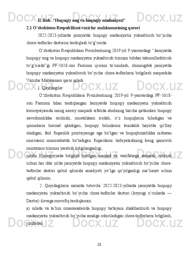   II. Bob  “Huquqiy ong va huquqiy madaniyati”
2.1 O‘zbekiston Respublikasi vazirlar mahkamasining qarori
  2022-2023-yillarda   jamiyatda   huquqiy   madaniyatni   yuksaltirish   bo‘yicha
chora-tadbirlar dasturini tasdiqlash to‘g‘risida
 O‘zbekiston Respublikasi Prezidentining 2019-yil 9-yanvardagi “Jamiyatda
huquqiy ong va huquqiy madaniyatni yuksaltirish tizimini tubdan takomillashtirish
to‘g‘risida”gi   PF-5618-son   Farmoni   ijrosini   ta’minlash,   shuningdek   jamiyatda
huquqiy   madaniyatni   yuksaltirish   bo‘yicha   chora-tadbirlarni   belgilash   maqsadida
Vazirlar Mahkamasi qaror qiladi:
  1. Quyidagilar:
  O‘zbekiston   Respublikasi   Prezidentining   2019-yil   9-yanvardagi   PF-5618-
son   Farmoni   bilan   tasdiqlangan   Jamiyatda   huquqiy   madaniyatni   yuksaltirish
konsepsiyasida uning asosiy maqsadi sifatida aholining barcha qatlamlari huquqiy
savodxonlikka   erishishi,   mustahkam   irodali,   o‘z   huquqlarini   biladigan   va
qonunlarni   hurmat   qiladigan,   huquqiy   bilimlarini   kundalik   hayotda   qo‘llay
oladigan,   faol   fuqarolik   pozitsiyasiga   ega   bo‘lgan   va   huquqbuzarlikka   nisbatan
murosasiz   munosabatda   bo‘ladigan   fuqarolarni   tarbiyalashning   keng   qamrovli
muntazam tizimini yaratish belgilanganligi;
ushbu   Konsepsiyada   belgilab   berilgan   maqsad   va   vazifalarga   samarali   erishish
uchun  har   ikki   yilda   jamiyatda   huquqiy   madaniyatni   yuksaltirish   bo‘yicha   chora-
tadbirlar   dasturi   qabul   qilinishi   amaliyoti   yo‘lga   qo‘yilganligi   ma’lumot   uchun
qabul qilinsin.
  2.   Quyidagilarni   nazarda   tutuvchi   2022-2023-yillarda   jamiyatda   huquqiy
madaniyatni   yuksaltirish   bo‘yicha   chora-tadbirlar   dasturi   (keyingi   o‘rinlarda   —
Dastur) ilovaga muvofiq tasdiqlansin:
a)   oilada   va   ta’lim   muassasalarida   huquqiy   tarbiyani   shakllantirish   va   huquqiy
madaniyatni yuksaltirish bo‘yicha amalga oshiriladigan chora-tadbirlarni belgilash,
jumladan:
23 