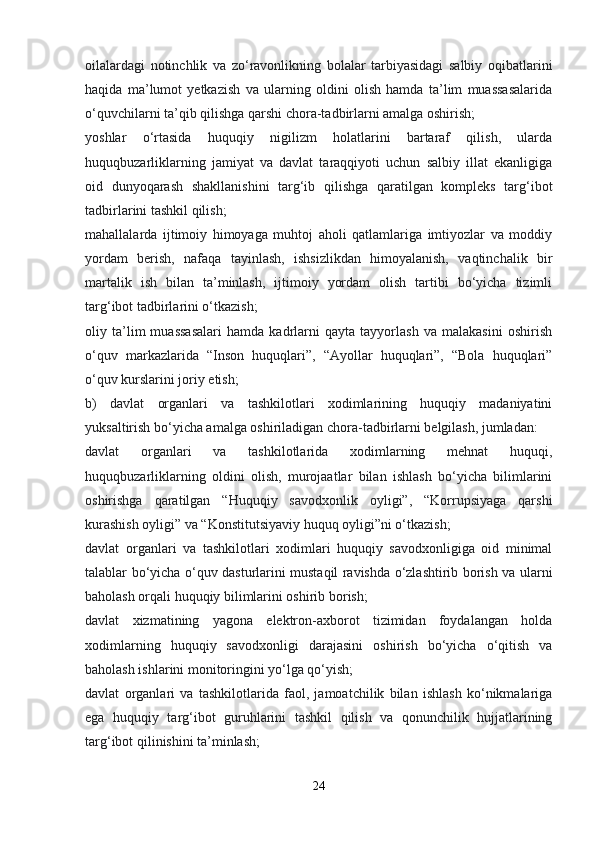 oilalardagi   notinchlik   va   zo‘ravonlikning   bolalar   tarbiyasidagi   salbiy   oqibatlarini
haqida   ma’lumot   yetkazish   va   ularning   oldini   olish   hamda   ta’lim   muassasalarida
o‘quvchilarni ta’qib qilishga qarshi chora-tadbirlarni amalga oshirish;
yoshlar   o‘rtasida   huquqiy   nigilizm   holatlarini   bartaraf   qilish,   ularda
huquqbuzarliklarning   jamiyat   va   davlat   taraqqiyoti   uchun   salbiy   illat   ekanligiga
oid   dunyoqarash   shakllanishini   targ‘ib   qilishga   qaratilgan   kompleks   targ‘ibot
tadbirlarini tashkil qilish;
mahallalarda   ijtimoiy   himoyaga   muhtoj   aholi   qatlamlariga   imtiyozlar   va   moddiy
yordam   berish,   nafaqa   tayinlash,   ishsizlikdan   himoyalanish,   vaqtinchalik   bir
martalik   ish   bilan   ta’minlash,   ijtimoiy   yordam   olish   tartibi   bo‘yicha   tizimli
targ‘ibot tadbirlarini o‘tkazish;
oliy   ta’lim   muassasalari   hamda   kadrlarni   qayta   tayyorlash   va   malakasini   oshirish
o‘quv   markazlarida   “Inson   huquqlari”,   “Ayollar   huquqlari”,   “Bola   huquqlari”
o‘quv kurslarini joriy etish;
b)   davlat   organlari   va   tashkilotlari   xodimlarining   huquqiy   madaniyatini
yuksaltirish bo‘yicha amalga oshiriladigan chora-tadbirlarni belgilash, jumladan:
davlat   organlari   va   tashkilotlarida   xodimlarning   mehnat   huquqi,
huquqbuzarliklarning   oldini   olish,   murojaatlar   bilan   ishlash   bo‘yicha   bilimlarini
oshirishga   qaratilgan   “Huquqiy   savodxonlik   oyligi”,   “Korrupsiyaga   qarshi
kurashish oyligi” va “Konstitutsiyaviy huquq oyligi”ni o‘tkazish;
davlat   organlari   va   tashkilotlari   xodimlari   huquqiy   savodxonligiga   oid   minimal
talablar bo‘yicha o‘quv dasturlarini mustaqil ravishda o‘zlashtirib borish va ularni
baholash orqali huquqiy bilimlarini oshirib borish;
davlat   xizmatining   yagona   elektron-axborot   tizimidan   foydalangan   holda
xodimlarning   huquqiy   savodxonligi   darajasini   oshirish   bo‘yicha   o‘qitish   va
baholash ishlarini monitoringini yo‘lga qo‘yish;
davlat   organlari   va   tashkilotlarida   faol,   jamoatchilik   bilan   ishlash   ko‘nikmalariga
ega   huquqiy   targ‘ibot   guruhlarini   tashkil   qilish   va   qonunchilik   hujjatlarining
targ‘ibot qilinishini ta’minlash;
24 