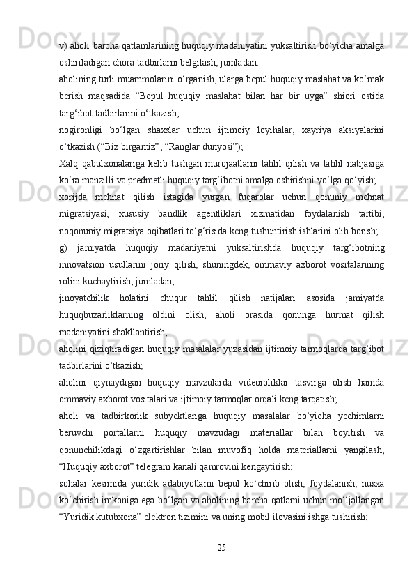 v) aholi barcha qatlamlarining huquqiy madaniyatini yuksaltirish bo‘yicha amalga
oshiriladigan chora-tadbirlarni belgilash, jumladan:
aholining turli muammolarini o‘rganish, ularga bepul huquqiy maslahat va ko‘mak
berish   maqsadida   “Bepul   huquqiy   maslahat   bilan   har   bir   uyga”   shiori   ostida
targ‘ibot tadbirlarini o‘tkazish;
nogironligi   bo‘lgan   shaxslar   uchun   ijtimoiy   loyihalar,   xayriya   aksiyalarini
o‘tkazish (“Biz birgamiz”, “Ranglar dunyosi”);
Xalq   qabulxonalariga   kelib   tushgan   murojaatlarni   tahlil   qilish   va   tahlil   natijasiga
ko‘ra manzilli va predmetli huquqiy targ‘ibotni amalga oshirishni yo‘lga qo‘yish;
xorijda   mehnat   qilish   istagida   yurgan   fuqarolar   uchun   qonuniy   mehnat
migratsiyasi,   xususiy   bandlik   agentliklari   xizmatidan   foydalanish   tartibi,
noqonuniy migratsiya oqibatlari to‘g‘risida keng tushuntirish ishlarini olib borish;
g)   jamiyatda   huquqiy   madaniyatni   yuksaltirishda   huquqiy   targ‘ibotning
innovatsion   usullarini   joriy   qilish,   shuningdek,   ommaviy   axborot   vositalarining
rolini kuchaytirish, jumladan;
jinoyatchilik   holatini   chuqur   tahlil   qilish   natijalari   asosida   jamiyatda
huquqbuzarliklarning   oldini   olish,   aholi   orasida   qonunga   hurmat   qilish
madaniyatini shakllantirish;
aholini   qiziqtiradigan  huquqiy   masalalar   yuzasidan   ijtimoiy  tarmoqlarda   targ‘ibot
tadbirlarini o‘tkazish;
aholini   qiynaydigan   huquqiy   mavzularda   videoroliklar   tasvirga   olish   hamda
ommaviy axborot vositalari va ijtimoiy tarmoqlar orqali keng tarqatish;
aholi   va   tadbirkorlik   subyektlariga   huquqiy   masalalar   bo‘yicha   yechimlarni
beruvchi   portallarni   huquqiy   mavzudagi   materiallar   bilan   boyitish   va
qonunchilikdagi   o‘zgartirishlar   bilan   muvofiq   holda   materiallarni   yangilash,
“Huquqiy axborot” telegram kanali qamrovini kengaytirish;
sohalar   kesimida   yuridik   adabiyotlarni   bepul   ko‘chirib   olish,   foydalanish,   nusxa
ko‘chirish imkoniga ega bo‘lgan va aholining barcha qatlami uchun mo‘ljallangan
“Yuridik kutubxona” elektron tizimini va uning mobil ilovasini ishga tushirish;
25 