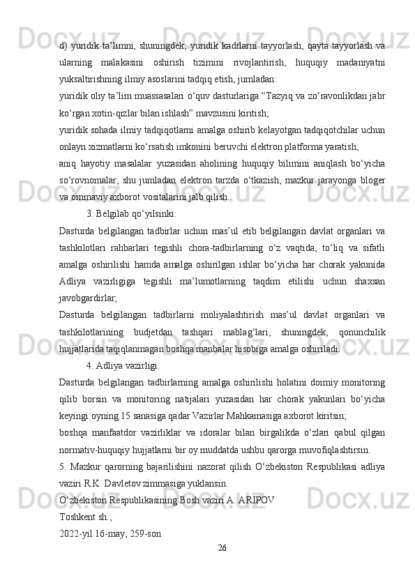 d)  yuridik  ta’limni,  shuningdek,   yuridik  kadrlarni  tayyorlash,   qayta  tayyorlash  va
ularning   malakasini   oshirish   tizimini   rivojlantirish,   huquqiy   madaniyatni
yuksaltirishning ilmiy asoslarini tadqiq etish, jumladan:
yuridik oliy ta’lim muassasalari o‘quv dasturlariga “Tazyiq va zo‘ravonlikdan jabr
ko‘rgan xotin-qizlar bilan ishlash” mavzusini kiritish;
yuridik sohada ilmiy tadqiqotlarni amalga oshirib kelayotgan tadqiqotchilar uchun
onlayn xizmatlarni ko‘rsatish imkonini beruvchi elektron platforma yaratish;
aniq   hayotiy   masalalar   yuzasidan   aholining   huquqiy   bilimini   aniqlash   bo‘yicha
so‘rovnomalar,   shu   jumladan   elektron   tarzda   o‘tkazish,   mazkur   jarayonga   bloger
va ommaviy axborot vositalarini jalb qilish.
 3. Belgilab qo‘yilsinki:
Dasturda   belgilangan   tadbirlar   uchun   mas’ul   etib   belgilangan   davlat   organlari   va
tashkilotlari   rahbarlari   tegishli   chora-tadbirlarning   o‘z   vaqtida,   to‘liq   va   sifatli
amalga   oshirilishi   hamda   amalga   oshirilgan   ishlar   bo‘yicha   har   chorak   yakunida
Adliya   vazirligiga   tegishli   ma’lumotlarning   taqdim   etilishi   uchun   shaxsan
javobgardirlar;
Dasturda   belgilangan   tadbirlarni   moliyalashtirish   mas’ul   davlat   organlari   va
tashkilotlarining   budjetdan   tashqari   mablag‘lari,   shuningdek,   qonunchilik
hujjatlarida taqiqlanmagan boshqa manbalar hisobiga amalga oshiriladi.
 4. Adliya vazirligi:
Dasturda   belgilangan   tadbirlarning   amalga   oshirilishi   holatini   doimiy   monitoring
qilib   borsin   va   monitoring   natijalari   yuzasidan   har   chorak   yakunlari   bo‘yicha
keyingi oyning 15 sanasiga qadar Vazirlar Mahkamasiga axborot kiritsin;
boshqa   manfaatdor   vazirliklar   va   idoralar   bilan   birgalikda   o‘zlari   qabul   qilgan
normativ-huquqiy hujjatlarni bir oy muddatda ushbu qarorga muvofiqlashtirsin.
5.   Mazkur   qarorning   bajarilishini   nazorat   qilish   O‘zbekiston   Respublikasi   adliya
vaziri R.K. Davletov zimmasiga yuklansin.
O‘zbekiston Respublikasining Bosh vaziri A. ARIPOV
Toshkent sh.,
2022-yil 16-may, 259-son
26 