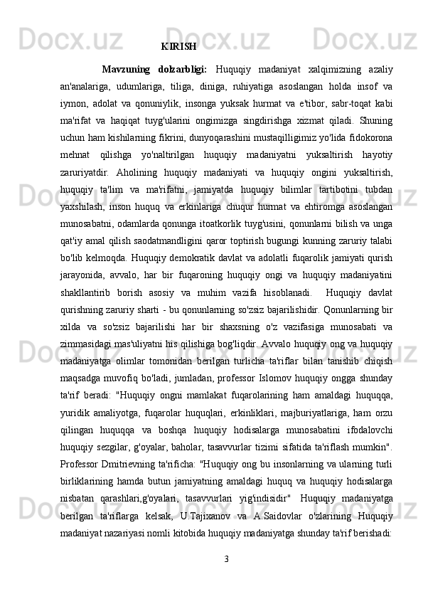 KIRISH
      Mavzuning   dolzarbligi:   Huquqiy   madaniyat   xalqimizning   azaliy
an'analariga,   udumlariga,   tiliga,   diniga,   ruhiyatiga   asoslangan   holda   insof   va
iymon,   adolat   va   qonuniylik,   insonga   yuksak   hurmat   va   e'tibor,   sabr-toqat   kabi
ma'rifat   va   haqiqat   tuyg'ularini   ongimizga   singdirishga   xizmat   qiladi.   Shuning
uchun ham kishilarning fikrini, dunyoqarashini mustaqilligimiz yo'lida fidokorona
mehnat   qilishga   yo'naltirilgan   huquqiy   madaniyatni   yuksaltirish   hayotiy
zaruriyatdir.   Aholining   huquqiy   madaniyati   va   huquqiy   ongini   yuksaltirish,
huquqiy   ta'lim   va   ma'rifatni,   jamiyatda   huquqiy   bilimlar   tartibotini   tubdan
yaxshilash,   inson   huquq   va   erkinlariga   chuqur   hurmat   va   ehtiromga   asoslangan
munosabatni, odamlarda qonunga itoatkorlik tuyg'usini, qonunlarni bilish va unga
qat'iy amal qilish saodatmandligini  qaror  toptirish bugungi kunning zaruriy talabi
bo'lib kelmoqda. Huquqiy demokratik davlat va adolatli  fuqarolik jamiyati  qurish
jarayonida,   avvalo,   har   bir   fuqaroning   huquqiy   ongi   va   huquqiy   madaniyatini
shakllantirib   borish   asosiy   va   muhim   vazifa   hisoblanadi.     Huquqiy   davlat
qurishning zaruriy sharti - bu qonunlarning so'zsiz bajarilishidir. Qonunlarning bir
xilda   va   so'zsiz   bajarilishi   har   bir   shaxsning   o'z   vazifasiga   munosabati   va
zimmasidagi mas'uliyatni his qilishiga bog'liqdir. Avvalo huquqiy ong va huquqiy
madaniyatga   olimlar   tomonidan   berilgan   turlicha   ta'riflar   bilan   tanishib   chiqish
maqsadga   muvofiq   bo'ladi,   jumladan,   professor   Islomov   huquqiy   ongga   shunday
ta'rif   beradi:   "Huquqiy   ongni   mamlakat   fuqarolarining   ham   amaldagi   huquqqa,
yuridik   amaliyotga,   fuqarolar   huquqlari,   erkinliklari,   majburiyatlariga,   ham   orzu
qilingan   huquqqa   va   boshqa   huquqiy   hodisalarga   munosabatini   ifodalovchi
huquqiy   sezgilar,   g'oyalar,   baholar,   tasavvurlar   tizimi   sifatida   ta'riflash   mumkin".
Professor  Dmitrievning ta'rificha:  "Huquqiy ong bu insonlarning va ularning turli
birliklarining   hamda   butun   jamiyatning   amaldagi   huquq   va   huquqiy   hodisalarga
nisbatan   qarashlari,g'oyalari,   tasavvurlari   yig'indisidir"     Huquqiy   madaniyatga
berilgan   ta'riflarga   kelsak,   U.Tajixanov   va   A.Saidovlar   o'zlarining   Huquqiy
madaniyat nazariyasi nomli kitobida huquqiy madaniyatga shunday ta'rif berishadi:
3 