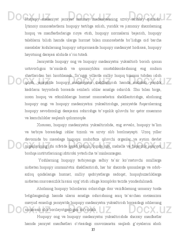 Huquqiy   madaniyat   jamiyat   umumiy   madaniyatining   uzviy   tarkibiy   qismidir.
Ijtimoiy munosabatlarni  huquqiy tartibga solish, yuridik va jismoniy shaxslarning
huquq   va   manfaatlarlariga   rioya   etish,   huquqiy   normalarni   bajarish,   huquqiy
talablarni   bilish   hamda   ularga   hurmat   bilan   munosabatda   bo’lishga   oid   barcha
masalalar kishilarning huquqiy ustqurmasida huquqiy madaniyat hodisasi, huquqiy
hayotning darajasi alohida o’rin tutadi.
  Jamiyatda   huquqiy   ong   va   huquqiy   madaniyatni   yuksaltirib   borish   qonun
ustuvorligini   ta’minlash   va   qonuniylikni   mustahkamlashning   eng   muhim
shartlaridan   biri   hisoblanadi.   So‘nggi   yillarda   milliy   huquq   tizimini   tubdan   isloh
qilish,   jamiyatda   huquqiy   madaniyatni   shakllantirish   hamda   malakali   yuridik
kadrlarni   tayyorlash   borasida   sezilarli   ishlar   amalga   oshirildi.   Shu   bilan   birga,
inson   huquq   va   erkinliklariga   hurmat   munosabatini   shakllantirishga,   aholining
huquqiy   ongi   va   huquqiy   madaniyatini   yuksaltirishga,   jamiyatda   fuqarolarning
huquqiy   savodxonligi   darajasini   oshirishga   to‘sqinlik   qiluvchi   bir   qator   muammo
va kamchiliklar saqlanib qolinmoqda.
  Xususan,   huquqiy   madaniyatni   yuksaltirishda,   eng   avvalo,   huquqiy   ta’lim
va   tarbiya   borasidagi   ishlar   tizimli   va   uzviy   olib   borilmayapti.   Uzoq   yillar
davomida   bu   masalaga   huquqni   muhofaza   qiluvchi   organlar   va   ayrim   davlat
organlarining ishi sifatida qarab kelinib, bunda oila, mahalla va fuqarolik jamiyati
boshqa institutlarining ishtiroki yetarlicha ta’minlanmagan.
  Yoshlarning   huquqiy   tarbiyasiga   salbiy   ta’sir   ko‘rsatuvchi   omillarga
nisbatan huquqiy immunitetni shakllantirish, har bir shaxsda qonunlarga va odob-
axloq   qoidalariga   hurmat,   milliy   qadriyatlarga   sadoqat,   huquqbuzarliklarga
nisbatan murosasizlik hissini uyg‘otish ishiga kompleks tarzda yondashilmadi.
  Aholining   huquqiy  bilimlarini   oshirishga   doir   vazifalarning   umumiy  tusda
belgilanganligi   hamda   ularni   amalga   oshirishning   aniq   ta’sirchan   mexanizmi
mavjud emasligi jamiyatda huquqiy madaniyatni yuksaltirish borasidagi ishlarning
samarasiz olib borilayotganligini ko‘rsatadi.
  Huquqiy   ong   va   huquqiy   madaniyatni   yuksaltirishda   shaxsiy   manfaatlar
hamda   jamiyat   manfaatlari   o‘rtasidagi   muvozanatni   saqlash   g‘oyalarini   aholi
35