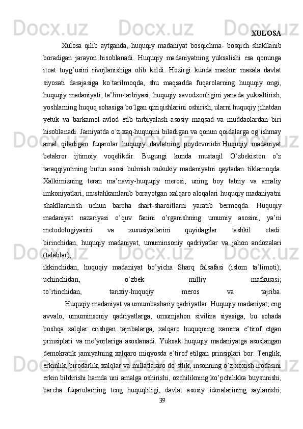                                                                                             XULOSA
  Xulosa   qilib   aytganda,   huquqiy   madaniyat   bosqichma-   bosqich   shakllanib
boradigan   jarayon   hisoblanadi.   Huquqiy   madaniyatning   yuksalishi   esa   qonunga
itoat   tuyg’usini   rivojlanishiga   olib   keldi.   Hozirgi   kunda   mazkur   masala   davlat
siyosati   darajasiga   ko`tarilmoqda,   shu   maqsadda   fuqarolarning   huquqiy   ongi,
huquqiy madaniyati, ta’lim-tarbiyasi, huquqiy savodxonligini yanada yuksaltirish,
yoshlarning huquq sohasiga bo`lgan qiziqishlarini oshirish, ularni huquqiy jihatdan
yetuk   va   barkamol   avlod   etib   tarbiyalash   asosiy   maqsad   va   muddaolardan   biri
hisoblanadi. Jamiyatda o`z xaq-huquqini biladigan va qonun qoidalarga og`ishmay
amal   qiladigan   fuqarolar   huquqiy   davlatning   poydevoridir.Huquqiy   madaniyat
betakror   ijtimoiy   voqelikdir.   Bugungi   kunda   mustaqil   O‘zbekiston   o’z
taraqqiyotining   butun   asosi   bulmish   xukukiy   madaniyatni   qaytadan   tiklamoqda.
Xalkimizning   teran   ma’naviy-huquqiy   merosi,   uning   boy   tabiiy   va   amaliy
imkoniyatlari, mustahkamlanib borayotgan xalqaro aloqalari huquqiy madaniyatni
shakllantirish   uchun   barcha   shart-sharoitlarni   yaratib   bermoqda.   Huquqiy
madaniyat   nazariyasi   o’quv   fanini   o’rganishning   umumiy   asosini,   ya’ni
metodologiyasini   va   xususiyatlarini   quyidagilar   tashkil   etadi:
birinchidan,   huquqiy   madaniyat,   umuminsoniy   qadriyatlar   va   jahon   andozalari
(talablar);
ikkinchidan,   huquqiy   madaniyat   bo’yicha   Sharq   falsafasi   (islom   ta’limoti);
uchinchidan,   o‘zbek   milliy   mafkurasi;
to’rtinchidan,   tarixiy-huquqiy   meros   va   tajriba.
     Huquqiy madaniyat va umumbashariy qadriyatlar. Huquqiy madaniyat, eng
avvalo,   umuminsoniy   qadriyatlarga,   umumjahon   siviliza   siyasiga,   bu   sohada
boshqa   xalqlar   erishgan   tajribalarga,   xalqaro   huquqning   xamma   e’tirof   etgan
prinsiplari   va   me’yorlariga   asoslanadi.   Yuksak   huquqiy   madaniyatga   asoslangan
demokratik   jamiyatning   xalqaro   miqyosda   e’tirof   etilgan   prinsiplari   bor.   Tenglik,
erkinlik, birodarlik, xalqlar va millatlararo do’stlik, insonning o’z xoxish-irodasini
erkin bildirishi hamda uni amalga oshirishi, ozchilikning ko’pchilikka buysunishi,
barcha   fuqarolarning   teng   huquqliligi,   davlat   asosiy   idoralarining   saylanishi,
39 