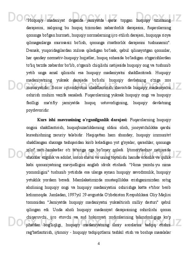 "Huquqiy   madaniyat   deganda   jamiyatda   qaror   topgan   huquqiy   tizimning
darajasini,   xalqning   bu   huquq   tizimidan   xabardorlik   darajasini,   fuqarolarning
qonunga bo'lgan hurmati, huquqiy normalarning ijro etilish darajasi, huquqqa rioya
qilmaganlarga   murosasiz   bo'lish,   qonunga   itoatkorlik   darajasini   tushunamiz".
Demak,   yuqoridagilardan   xulosa   qiladigan   bo'lsak,   qabul   qilinayotgan   qonunlar,
har qanday normativ-huquqiy hujjatlar, huquq sohasida bo'ladigan o'zgarishlardan
to'liq tarzda xabardor bo'lib, o'rganib chiqilishi natijasida huquqiy ong va tushunib
yetib   unga   amal   qilinishi   esa   huquqiy   madaniyatni   shakllantiradi.   Huquqiy
madaniyatning   yuksak   darajada   bo'lishi   huquqiy   davlatning   o'ziga   xos
xususiyatidir.   Bozor   iqtisodiyotini   shakllantirish   sharoitida   huquqiy   madaniyatni
oshirish   muhim   vazifa   sanaladi.   Fuqarolarning   yuksak   huquqiy   ongi   va   huquqiy
faolligi   ma'rifiy   jamiyatda   huquq   ustuvorligining,   huquqiy   davlatning
poydevoridir.
  Kurs   ishi   mavzusining   o'rganilganlik   darajasi:   Fuqarolarning   huquqiy
ongini   shakllantirish,   huquqbuzarliklarning   oldini   olish,   jinoyatchilikka   qarshi
kurashishning   zaruriy   talabidir.   Haqiqattan   ham   shunday,   huquqiy   immunitet
shakllangan   shaxsga   tashqaridan   kirib   keladigan   yot   g'oyalar,   qarashlar,   qonunga
xilof   xatti-harakatlar   o'z   ta'siriga   ega   bo'lmay   qoladi.   Ijtimoiylashuv   natijasida
shaxslar ezgulik va adolat, inson sha'ni va uning toptalishi hamda erkinlik va qullik
kabi   qonuniyatning   mavjudligini   anglab   idrok   etishadi.   "Nima   yaxshi-yu   nima
yomonligini"   tushunib   yetishda   esa   ularga   aynan   huquqiy   savodxonlik,   huquqiy
yetuklik   yordam   beradi.   Mamlakatimizda   mustaqillikka   erishganimizdan   so'ng
aholining   huquqiy   ongi   va   huquqiy   madaniyatini   oshirishga   katta   e'tibor   berib
kelinmoqda. Jumladan, 1997yil 29-avgustda O'zbekiston Respublikasi Oliy Majlisi
tomonidan   "Jamiyatda   huquqiy   madaniyatni   yuksaltirish   milliy   dasturi"   qabul
qilingan   edi.   Unda   aholi   huquqiy   madaniyat   darajasining   oshirilishi   qonun
chiqaruvchi,   ijro   etuvchi   va   sud   hokimyati   xodimlarining   bilimdonligiga   ko'p
jihatdan   bog'liqligi,   huquqiy   madaniyatning   ilmiy   asoslarini   tadqiq   etishni
rag'batlantirish,  ijtimoiy -  huquqiy tadqiqotlarni  tashkil  etish va boshqa  masalalar
4 